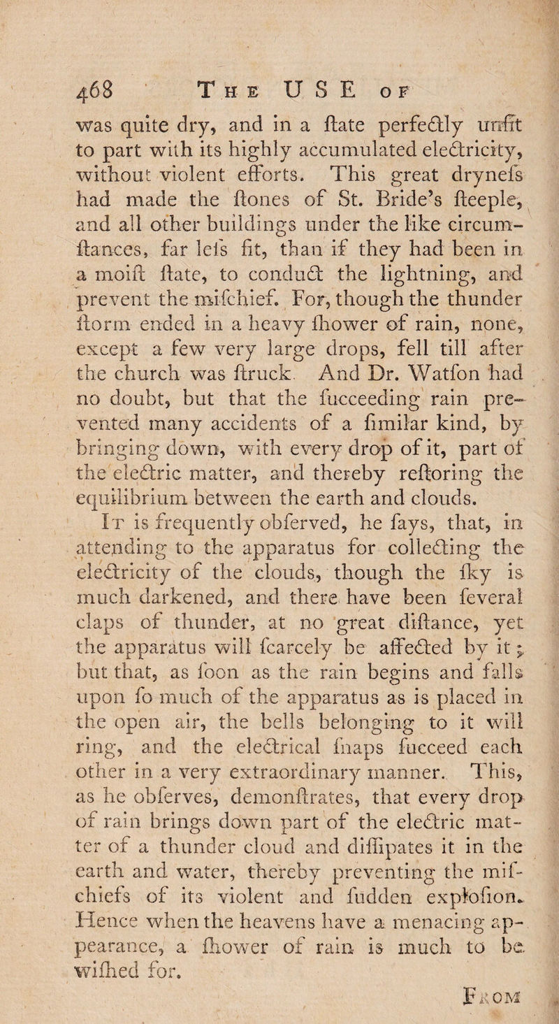 was quite dry, and in a ftate perfectly unfit to part with its highly accumulated electricity, without violent efforts. This great drynefs had made the ftones of St. Bride’s fteeple, and all other buildings under the like circum- ftances, far Ids fit, than if they had been in a moift ftate, to condud the lightning, and prevent the naifchief For, though the thunder ftorm ended in a heavy Ihower of rain, none, except a few very large drops, fell till after the church was ftruck. And Dr. Watfon had no doubt, but that the fucceeding rain pre¬ vented many accidents of a fimilar kind, by bringing down, with every drop of it, part of the eledric matter, and thereby reftoring the equilibrium between the earth and clouds. It is frequently obferved, he fays, that, in attending to the apparatus for colleding the eledricity of the clouds, though the iky is much darkened, arid there, have been feveral claps of thunder, at no great diftance, yet the apparatus will fcarcely be affeded by it but that, as foon as the rain begins and falls upon fo much of the apparatus as is placed in the open air, the bells belonging to it will ring, and the eledrical fiiaps fucceed each other in a very extraordinary manner.. This, as he obferves, demonftrates, that every drop of rain brings down part of the eledric mat¬ ter of a thunder cloud and diffipates it in the earth and water, thereby preventing the mil- chiefs of its violent and hidden explofiom Hence when the heavens have a menacing ap¬ pearance,' a. fhower of rain is much to be. wiihed for. pKOM