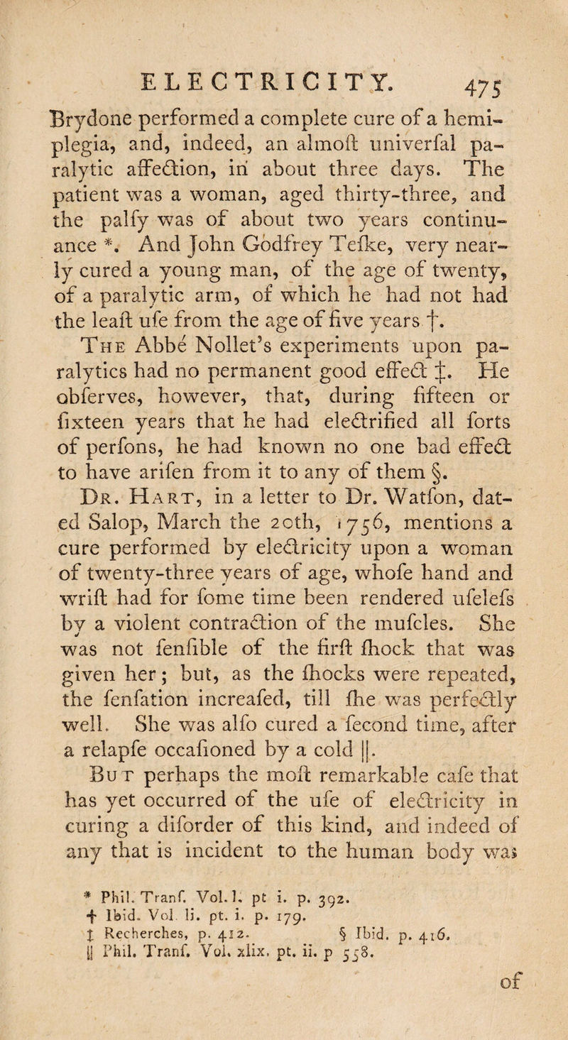 Brydone performed a complete cure of a hemi¬ plegia, and, indeed, an almoft univerfal pa¬ ralytic affedion, in about three days. The patient was a woman, aged thirty-three, and the palfy was of about two years continu¬ ance *. And John Godfrey Tefke, very near¬ ly cured a young man, of the age of twenty, of a paralytic arm, of which he had not had the leaf! ufe from the age of five years f. The Abbe Nollet’s experiments upon pa¬ ralytics had no permanent good effed He obferves, however, that, during fifteen or fixteen years that he had eledrified all forts of perfons, he had known no one bad effed to have arifen from it to any of them §. Dr. Hart, in a letter to Dr. Watfon, dat¬ ed Salop, March the 20th, *756, mentions a cure performed by eledricity upon a woman of twenty-three years of age, whofe hand and wrift had for fome time been rendered ufelefs by a violent contradion of the mufcles. She j was not fenfible of the firft fhock that was given her; but, as the fhocks were repeated, the fenfation increafed, till fhe was perfedly well. She was alfo cured a fecond time, after a relapfe occafioned by a cold ||. Bu t perhaps the moll remarkable cafe that has yet occurred of the ufe of eledricity in curing a diforder of this kind, and indeed of any that is incident to the human body was * PhiJ.Tranf. Vol.l. pt i. p. 392. ■f Ibid* Vol. li. pt. i. p. 179. X Rccherches, p. 412. § Ibid. p. 416. |j Phil. Tranf, Vol. xlix, pt, ii. p 558, of