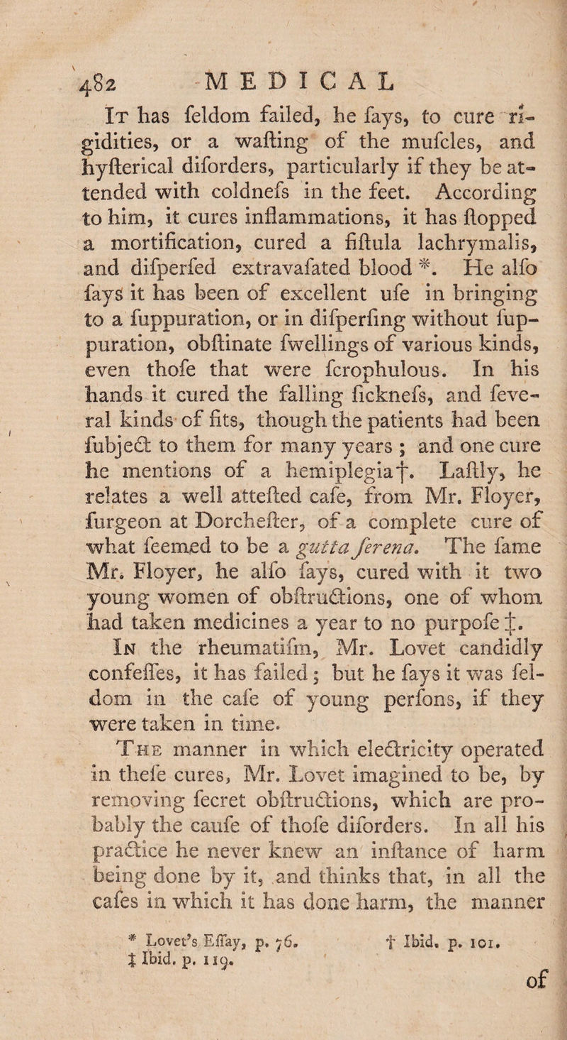 It has feldom failed, he fays, to cure ri¬ gidities, or a wafting of the mufcles, and hyfterical diforders, particularly if they be at¬ tended with eoldnefs in the feet. According to him, it cures inflammations, it has flopped a mortification, cured a fiftula lachrymalis, and difperfed extravafated blood He alfo fays it has been of excellent ufe in bringing to a fuppuration, or in difperfing without fup- puration, obftinate fwellings of various kinds, even thofe that were fcrophulous. In his hands it cured the falling ficknefs, and feve- ral kinds of fits, though the patients had been fubject to them for many years ; and one cure he mentions of a. hemiplegiaf. Laftly, he relates a well attefted cafe, from Mr. Floyer, furgeon at Dorchefter, of a complete cure of what fee mod to be a gutta ferena. The fame Mr* Floyer, he alfo fays, cured with it two young women of obftrudtions, one of whom had taken medicines a year to no purpofeij:. In the rheumatifm, Mr. Lovet candidly confefles, it has failed; but he fays it was fel¬ dom in the cafe of young perfons, if they were taken in time. The manner in which eledlricity operated in thefe cures, Mr. Lovet imagined to be, by removing fecret obftrudtions, which are pro¬ bably the caufe of thofe diforders. In all his practice he never knew an inftance of harm being done by it, and thinks that, in all the cafes in which it has done harm, the manner '* Lovers Eflav, p. 76. f Ibid, p. 101. | Ibid. p. 119. of