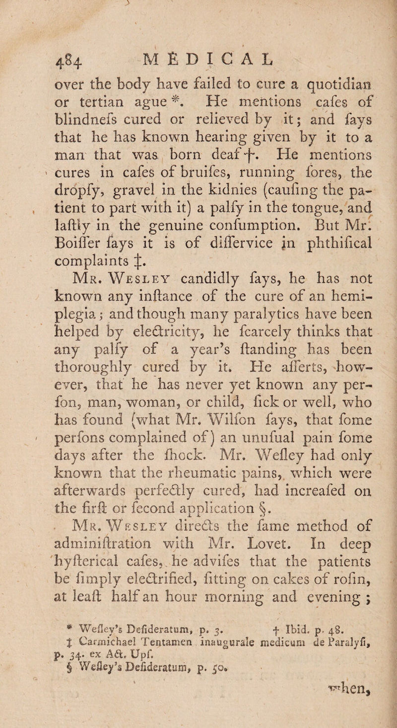 over the body have failed £0 cure a quotidian or tertian ague He mentions cafes of blindnefs cured or relieved by it; and fays that he has known hearing given by it to a man that was born deaf •£. He mentions • cures in cafes of bruifes, running fores, the dropfy, gravel in the kidnies (caufing the pa¬ tient to part with it) a palfy in the tongue, and laftiy in the genuine confumption. But Mr. Bolder fays it is of differvice ]n phthifical complaints Mr. Wesley candidly fays, he has not known any inftance of the cure of an hemi¬ plegia ; and though many paralytics have been helped by electricity, he fcarcely thinks that any palfy of a year’s Handing has been thoroughly cured by it. He afferts, how¬ ever, that he has never yet known any per- fon, man, woman, or child, fick or well, who has found (what Mr. Wilfon fays, that fome perfons complained of) an unufual pain fome days after the fhock. Mr. Wefley had only known that the rheumatic pains, which were afterwards perfectly cured, had increafed on the firfi or fecond application §. Mr. Wesle y directs the fame method of adminiftration with Mr. Lovet. In deep hyfterical cafes,, he advifes that the patients be Amply electrified, fitting on cakes of rofin, at leaft half an hour morning and evening ; * Wefley’s Desideratum, p. 3. f Ibid. p. 48. | Carmichael Tentamen inaugurals medicum de Faralyfi, p. 34. ex Ad. Upf. S WeHey’s Dciideratum, p. 50. ^hen.