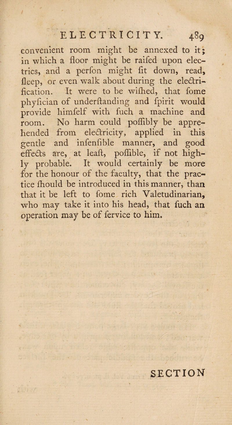 convenient room might be annexed to it; in which a floor might be railed upon elec¬ trics, and a perfon might fit down, read, fleep, or even walk about during the electri¬ fication. It were to be wifhed, that fome phyfician of underftanding and fpirit would provide himfelf with fuch a machine and room. No harm could pofiibly be appre¬ hended from eledricity, applied in this gentle and infenfible manner, and good effeCts are, at leaf!, poftible, if not high¬ ly probable. It would certainly be more for the honour of the faculty, that the prac¬ tice fliould be introduced in this manner, than that it be left to fome rich Valetudinarian, who may take it into his head, that fuch an operation may be of fervice to him. \ SECTION