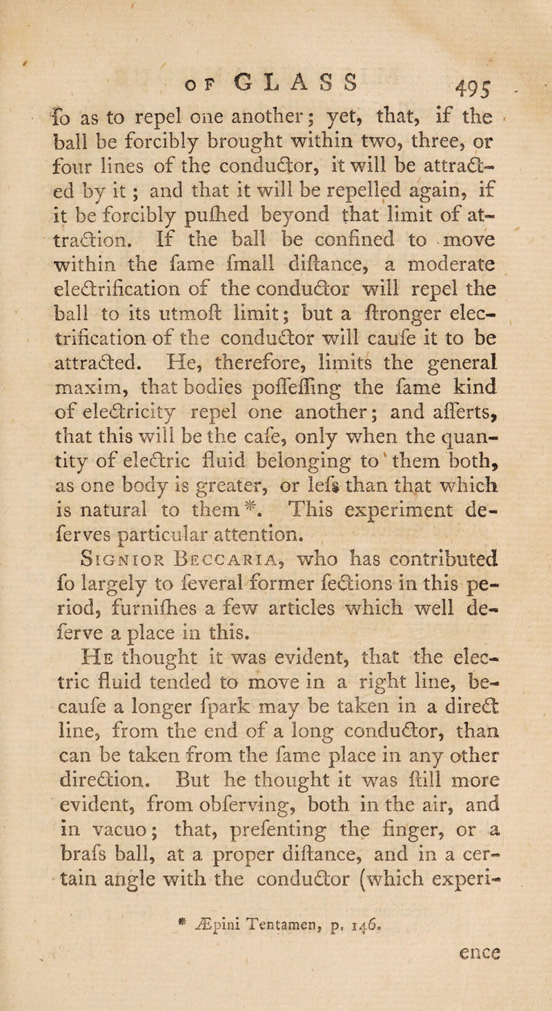 fo as to repel one another; yet, that, if the ball be forcibly brought within two, three, or four lines of the conductor, it will be attract¬ ed by it ; and that it will be repelled again, if it be forcibly puflied beyond that limit of at¬ traction. If the ball be confined to move within the fame final I diftance, a moderate electrification of the conductor will repel the ball to its utmofi limit; but a ftronger elec¬ trification of the conductor will caufe it to be attracted. He, therefore, limits the general maxim, that bodies poffeffing the fame kind of electricity repel one another; and aflerts, that this will be the cafe, only when the quan¬ tity of eleCtric fluid belonging to them both* as one body is greater, or lefs than that which is natural to them T This experiment de- ferves particular attention. Signior Beccaria, who has contributed fo largely to feveral former feCtions in this pe¬ riod, furnifihes a few articles which well de- ferve a place in this. He thought it was evident, that the elec¬ tric fluid tended to move in a right line, be- caufe a longer fpark may be taken in a direCt line, from the end of a long conductor, than can be taken from the fame place in any other direction. But he thought it was fall more evident, from obferving, both in the air, and in vacuo; that, prefenting the finger, or a brafs ball, at a proper diftance, and in a cer¬ tain angle with the conductor (which expert- * wiEpini Tentamen, pf 146. ence