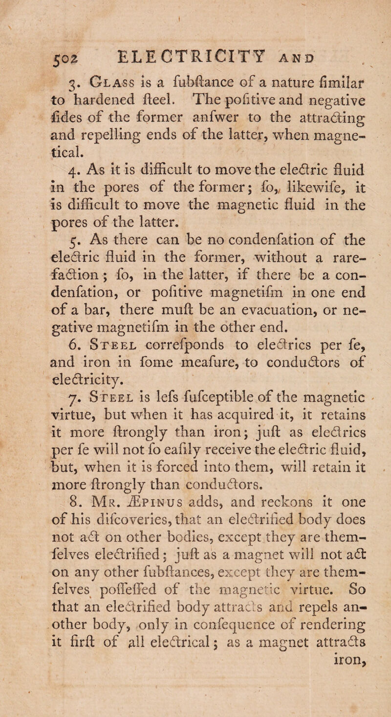 Sca ELECTRICITY and 3. Glass is a fubftance of a nature fimilar to hardened fteel. The pofitive and negative tides of the former anfwer to the attracting and repelling ends of the latter, when magne- tical. 4. As it is difficult to move the eledric fluid In the pores of the former; fo„ likewife, it Is difficult to move the magnetic fluid in the pores of the latter, 5. As there can be no condenfation of the eledric fluid in the former, without a rare- fadion; fo, in the latter, if there be a con¬ denfation, or pofitive magnetifm in one end of a bar, there muft be an evacuation, or ne¬ gative magnetifm in the other end. 6. Steel correfponds to eledrics per fe, and iron in fome meafure, to condudors of dedricity. 7. Steel is lefs fufceptible of the magnetic virtue, but when it has acquired it, it retains it more ftrongly than iron; juft as eledrics per fe will not fo eafily receive the eledric fluid, but, when it is forced into them, will retain it more ftrongly than condudors. 8. Mr. jEpinus adds, and reckons it one of his difcoveries, that an eledrified body does not ad on other bodies, except they are them¬ ic Ives eledrified; juft as a magnet will not ad on any other fuhftances, except they are them- felves poffeffed of the magnetic virtue. So that an eledrified body attracts and repels an¬ other body, only in confequence of rendering it firft of all eledrical; as a magnet attrads iron,