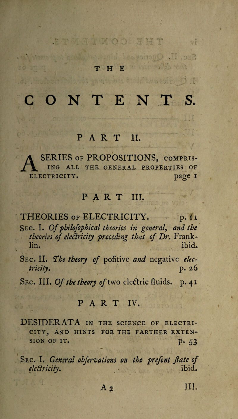 r THE CONTENTS. - - - '' 1 JV PART II. H . s..:. » ,■.,_. . < r A SERIES of PROPOSITIONS, compris¬ ing ALL THE GENERAL PROPERTIES OF ELECTRICITY. Page 1 PART III. * v > - ! . • A ‘ ' / THEORIES of ELECTRICITY. p. i i Sec. I. Of philofophical theories in general, and the theories of eledricity preceding that of Dr. Frank¬ lin. ibid* 4 , > #***.*.» ; *.>», j j Sec, II. 'The theory of politive and negative elec¬ tricity. p. 26 Sec. III. Of the theory of two electric fluids, p. 41 11 PART IV. DESIDERATA in the science of electri¬ city, and hints for the farther exten¬ sion OF IT. p. 53 Sec. I. General obfervations on the prefent fate of eieftriciiy. ibid.