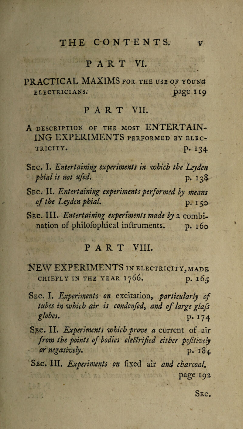 PART VI. PRACTICAL MAXIMS for the use of youn<j ELECTRICIANS. page II9 PART VII. A DESCRIPTION OF THE MOST ENTERTAIN¬ ING EXPERIMENTS performed by elec¬ tricity. p. 134 Sec. I. Entertaining experiments in which the Leyden phial is not ufed. p. 13$ Sec. II. Entertaining experiments performed by means of the Leyden phial. p. 130 Sec. III. Entertaining experiments made by a combi¬ nation of philofophical inftruments. p. 160 PART VIII. NEW EXPERIMENTS in electricity, made chiefly in the year 1766. p. 165 Sec. I. Experiments on excitation, particularly of tubes in which air is condenfed, and of large glafs globes. p. 174 Sec. II. Experiments which prove a current of air from the points of bodies electrified either pcf lively or negatively. p. 184 Sec. Ill, Experiments ■ on fixed air and charcoal. page 192 Sec,