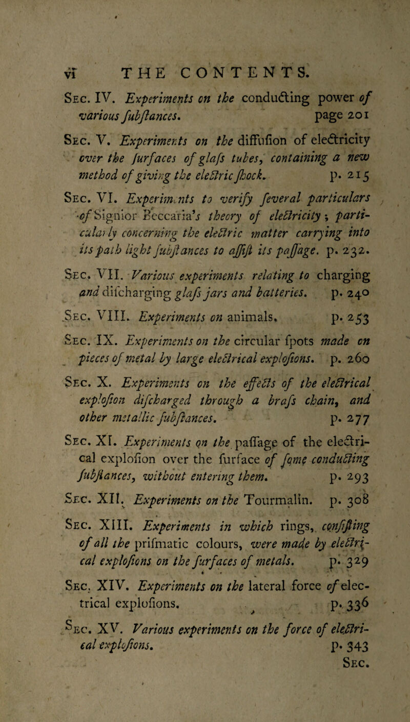 * VI THE CONTENTS. Sec. IV. Experiments on the conducting power of •various fubjlances. page 201 Sec. V. Experiments on the diffufion of electricity over the jurfaces of glafs tubes, containing a new method of giving the eleClric Jhock. p. 215 Sec. VI. Experiments to verify feveral particulars 'of Signior Beccaria’j theory of electricity parti¬ cularly concerning the eleClric matter carrying into its path light fubjlances to affifi its paffage. p. 232. Sec. VII. Various experiments relating to charging and difeharging glafs jars and batteries. p. 240 Sec. VIII. Experiments on animals, p.253 Sec. IX. Experiments on the circular fpots made on pieces oj metal by large eleClrical exploftons. p. 260 Sec. X. Experiments on the effects of the electrical exp!of on difeharged through a brafs chain, and other metallic fubjlances. p. 277 Sec. XI. Experiments Qn the paffage of the electri¬ cal exploiion over the furface of fqm? conducting fubjlances, without entering them. p. 293 Sec. XII. Experiments on the Tourmalin, p. 308 Sec. XIII. Experiments in which rings, conffting of all the prifmatic colours, were made by electri¬ cal explofions on the furfaces of metals. p. 329 Sec. XIV. Experiments on the lateral force 0/elec¬ trical explofions. p. 336 ^ec. XV. Various experiments on the force of electri¬ cal explofions. p. 343 Sec. ♦