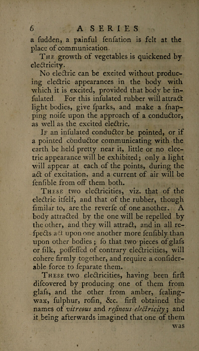 a fudden, a painful fenfation is felt at the place of communication , The growth of vegetables is quickened by electricity. No ele&ric can be excited without produc¬ ing eleCtric appearances in the body with which it is excited, provided that body be in¬ fulated For this infulated rubber will attract light bodies, give fparks, and make a fnap- ping noife upon the approach of a conductor, as well as the excited eleCtric. If an infulated conductor be pointed, or if a pointed conductor communicating with the earth be held pretty near it, little or no elec¬ tric appearance will be exhibited; only a light will appear at each of the points, during the aCt of excitation, and a current of air will be fenfible from off them both. These two electricities, viz. that of the eleCtric itfelf, and that of the rubber, though fimilar to, are the reverfe of one another. A body attracted by the one will be repelled by the other, and they will attraCt, and in all re- -fpeCts aCt upon one another more fenfibly than upon other bodies ; fo that two pieces of glafs or filk, .pofleflcd of contrary electricities, will cohere firmly together, and require a coniider- able force to feparate them. These: two electricities, having been firft difcovered by producing one of them from glafs, and the other from amber, fealing- wax, fulphur, rofin, &c. firft obtained the names of vitreous and rejinous electricity; and it being afterwards imagined that one of them was f