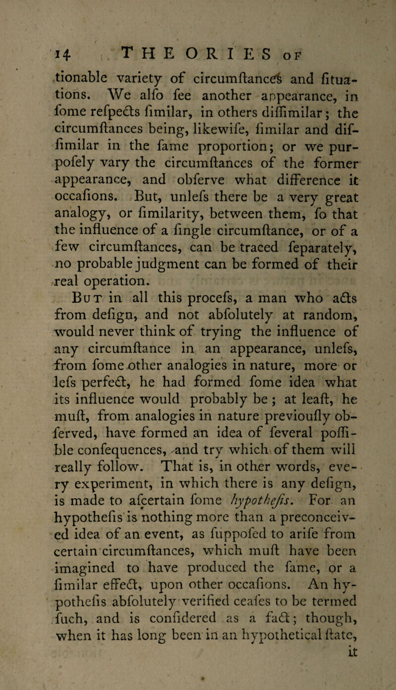 n 1 THE OR I’ ES OF tionable variety of circumftance^ and fitua- tions. We alfo fee another appearance, in fome refpeds fimilar, in others diflimilar; the circumftances being, likewife, fimilar and dif¬ fimilar in the fame proportion; or we pur- pofely vary the circumftances of the former appearance, and obferve what difference it occafions. But, unlefs there be a very great analogy, or fimilarity, between them, fo that the influence of a fingle circumftance, or of a few circumftances, can be traced feparately, no probable judgment can be formed of their real operation. But in all this procefs, a man who ads from defign, and not abfolutely at random, would never think of trying the influence of any circumftance in an appearance, unlefs, from fome other analogies in nature, more or lefs perfect, he had formed fome idea what its influence would probably be ; at leaf!:, he muft, from analogies in nature previoufly ob- ferved, have formed an idea of feveral pofli- ble confequences, and try which of them will really follow. That is, in other words, eve¬ ry experiment, in which there is any defign, is made to afcertain fome hypothejis. For an hypothefis is nothing more than a preconceiv¬ ed idea of an event, as fuppofed to arife from certain circumftances, which muft have been imagined to have produced the fame, or a fimilar efFed, upon other occafions. An hy¬ pothefis abfolutely verified ceafes to be termed fiich, and is confidered as a fad:; though, when it has long been in an hypothetical ftate, it