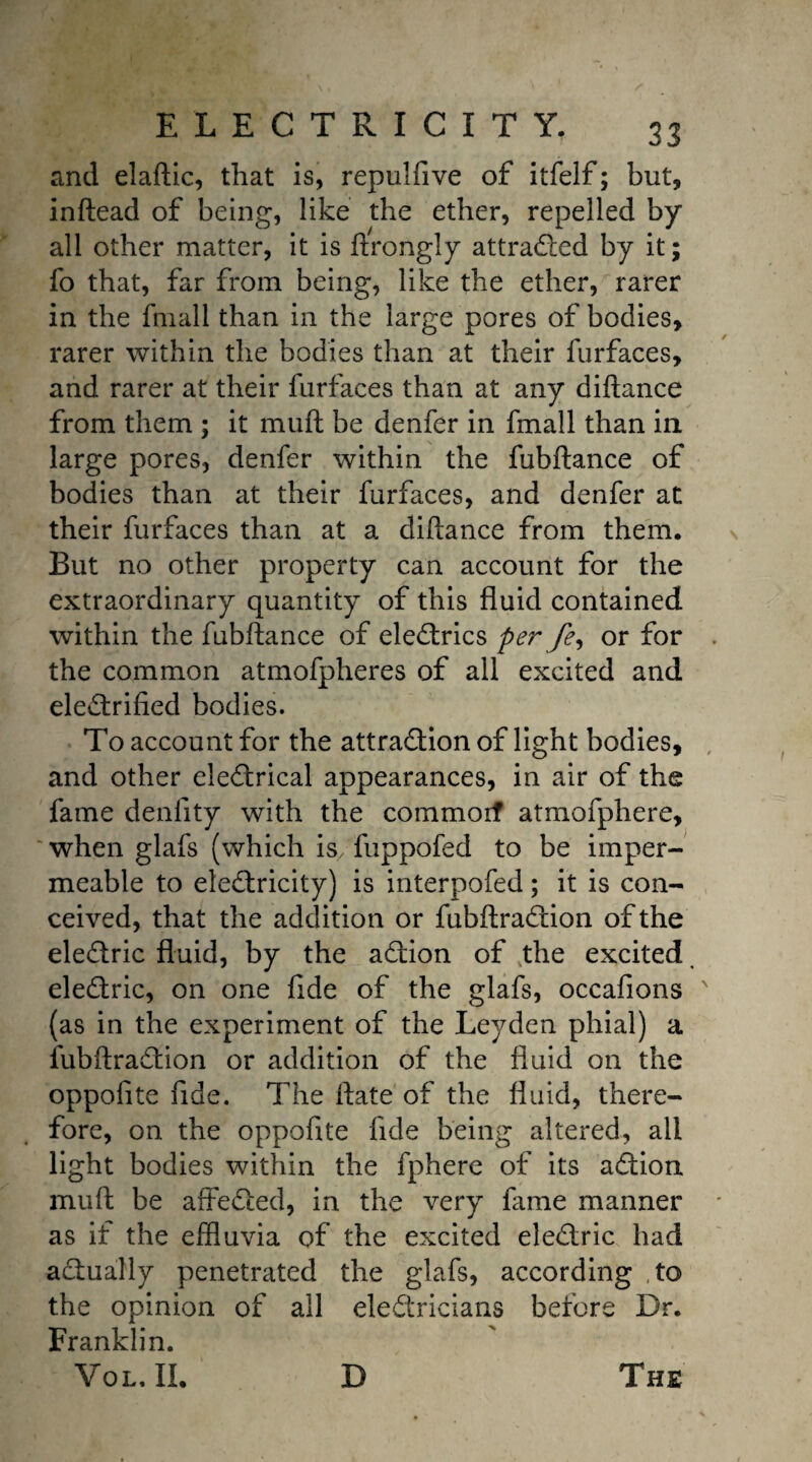 and elaftic, that is, repulfive of itfelf; but, inftead of being, like the ether, repelled by all other matter, it is ftrongly attracted by it; fo that, far from being, like the ether, rarer in the frnall than in the large pores of bodies, rarer within the bodies than at their furfaces, and rarer at their furfaces than at any diftance from them ; it mud be denfer in frnall than in large pores, denfer within the fubftance of bodies than at their furfaces, and denfer at their furfaces than at a diftance from them. But no other property can account for the extraordinary quantity of this fluid contained within the fubftance of eleCtrics per fe, or for the common atmofpheres of all excited and electrified bodies. To account for the attraction of light bodies, and other eleCtrical appearances, in air of the fame denfity with the commorf atmofphere, when glafs (which is/fuppofed to be imper¬ meable to electricity) is interpofed; it is con¬ ceived, that the addition or fubftraCtion of the eleCtric fluid, by the aCtion of the excited eleCtric, on one fide of the glafs, occafions (as in the experiment of the Leyden phial) a fubftraCtion or addition of the fluid on the oppofite fide. The ftate of the fluid, there¬ fore, on the oppofite fide being altered, ail light bodies within the fphere of its aCtion muft be affeCted, in the very fame manner as if the effluvia of the excited eleCtric had actually penetrated the glafs, according to the opinion of all electricians before Dr. Franklin. Vol, II. D The