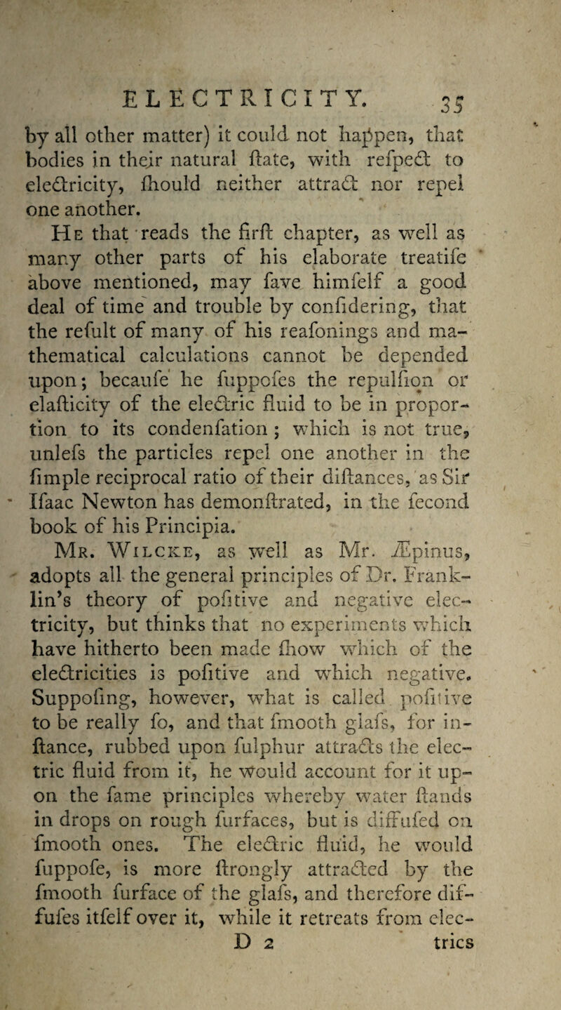 by all other matter) it could not happen, that bodies in their natural Hate, with refpeCt to electricity, fhould neither attract nor repel one another. He that reads the firft chapter, as well as many other parts of his elaborate treatife above mentioned, may fave himfelf a good deal of time and trouble by confidering, that the refult of many of his reafonings and ma¬ thematical calculations cannot be depended upon; becaufe he fuppofes the repulfiqn or elafticity of the electric fluid to be in propor¬ tion to its condenfation ; which is not true, unlefs the particles repel one another in the fimple reciprocal ratio of their diftances, as Sir Ifaac Newton has demonffrated, in the fecond book of his Principia. Mr. Wilcke, as well as Mr. iEpinus, adopts all the general principles of Dr. Frank¬ lin’s theory of pofitive and negative elec¬ tricity, but thinks that no experiments which have hitherto been made (how which of the electricities is pofitive and which negative. Suppofing, however, what is called pofitive to be really fo, and that fmooth glafs, for in- ftance, rubbed upon fulphur attracts the elec¬ tric fluid from it, he would account for it up¬ on the fame principles whereby water hands in drops on rough furfaces, but is diffufed on fmooth ones. The eleCkric fluid, he would fuppofe, is more ftrongly attracted by the fmooth furface of the glafs, and therefore dif- fufes itfelf over it, while it retreats from elec- D 2 tries