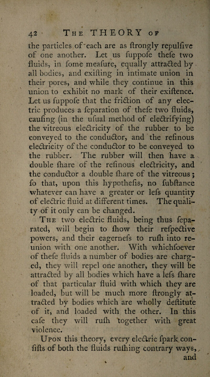 / 42 • The THEORY of the particles of'each are as ftrongly repulfive of one another. Let us fuppofe thefe two fluids, in fome meafure, equally attracted by all bodies, and exifting in intimate union in their pores, and while they continue in this union to exhibit no mark of their exiftence. Let us fuppofe that the friction of any elec- trie produces a feparation of thefe two fluids, caufing (in the ufual method of electrifying) the vitreous electricity of the rubber to be conveyed to the conductor, and the refmous electricity of the conductor to be conveyed to the rubber. The rubber will then have a double {hare of the refmous electricity, and the conductor a double {hare of the vitreous; fo that, upon this hypothefis, no fubftance whatever can have a greater or lefs quantity of eleCtric fluid at different times. The quali¬ ty of it only can be changed. The two eleCtric fluids, being thus fepa- rated, will begin to {how their refpeCtive powers, and their eagernefs to rufh into re¬ union with one another. With whichfoever of thefe fluids a number of bodies are charg¬ ed, they will repel one another, they will be attracted by all bodies which have a lefs fhare of that particular fluid with which they are loaded, but will be much more ftrongly at¬ tracted by bodies which are wholly deftitute of it, and loaded with the other. In this cafe they will rufh together with great violence. Upon this theory, every eleCtric fparkcon- fifts of both the fluids ruihing contrary ways,/ and