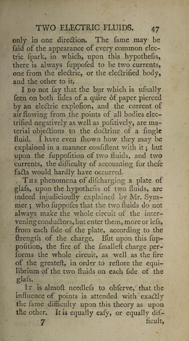 only in one direction. The fame may be faid of the appearance of every common elec¬ tric fpark, in which, upon this hypothefis, there is always fuppofed to be two currents, one from the eledric, or the electrified body, and the other to it. I do not fay that the bur which is ufually feen on both Tides of a quire of paper pierced by an eledric explofion, and the current of air flowing from the points of all bodies elec¬ trified negatively as well as pofitively, are ma¬ terial objections to the dodrine of a Tingle fluid. I have even fhown how they may he explained in a manner confident with it; but upon the fuppofition of two fluids, and two currents, the difficulty of accounting for thefe fads would hardly have occurred* The phenomena of difcharging a plate of glafs, upon the hypothecs of two fluids, are indeed injudicioufly explained by Mr. Sym- mer ; who fuppofes that the two fluids do not always make the whole circuit of the inter¬ vening conductors, but enter them, more or lefs, from each fide of the plate, according to the ftrength of the charge. But upon this fup¬ pofition, the fire of the fmalleft charge per¬ forms the whole circuit, as well as the fire of the greateft, in order to reflore the equi¬ librium of the two fluids on each fide of the glafs. It is almoft needlefs to ohferve, that the influence of points is attended with exadly the fame difficulty upon this theory as upon the other. It is equally eafy, or equally dif- 7 ficult,