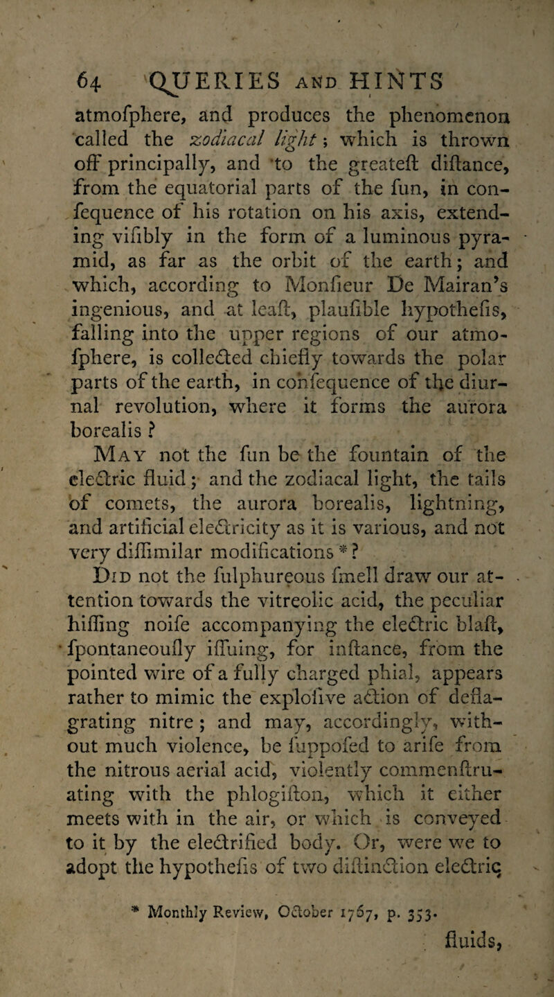 atmofphere, and produces the phenomenon called the zodiacal light; which is thrown off principally, and to the greateft diftance, from the equatorial parts of the fun, in con- fequence of his rotation on his axis, extend¬ ing vifibly in the form of a luminous pyra¬ mid, as far as the orbit of the earth; and which, according to Monfieur De Mairan’s ingenious, and at lead, plaufible hypothefis, falling into the upper regions of our atmo¬ fphere, is collected chiefly towards the polar parts of the earth, in cohfequence of the diur¬ nal revolution, where it forms the aurora borealis ? May not the fun be the fountain of the eleCtric fluid; and the zodiacal light, the tails of comets, the aurora borealis, lightning, and artificial electricity as it is various, and not very diflimilar modifications * ? Did not the fulphureous fmell draw our at¬ tention towards the vitreolic acid, the peculiar hiding noife accompanying the eleCtric blaft, fpontaneoufly iffuing, for inftance, from the pointed wire of a fully charged phial, appears rather to mimic the exploiive aCtion of defla¬ grating nitre ; and may, accordingly, with¬ out much violence, be luppofed to arife from the nitrous aerial acid, violently commenftru- ating with the phlogiflon, which it either meets with in the air, or which is conveyed to it by the electrified body. Or, were we to adopt the hypothefis of two diftinCtion eleCtriq * Monthly Review, October 1767, p. 353. fluids,