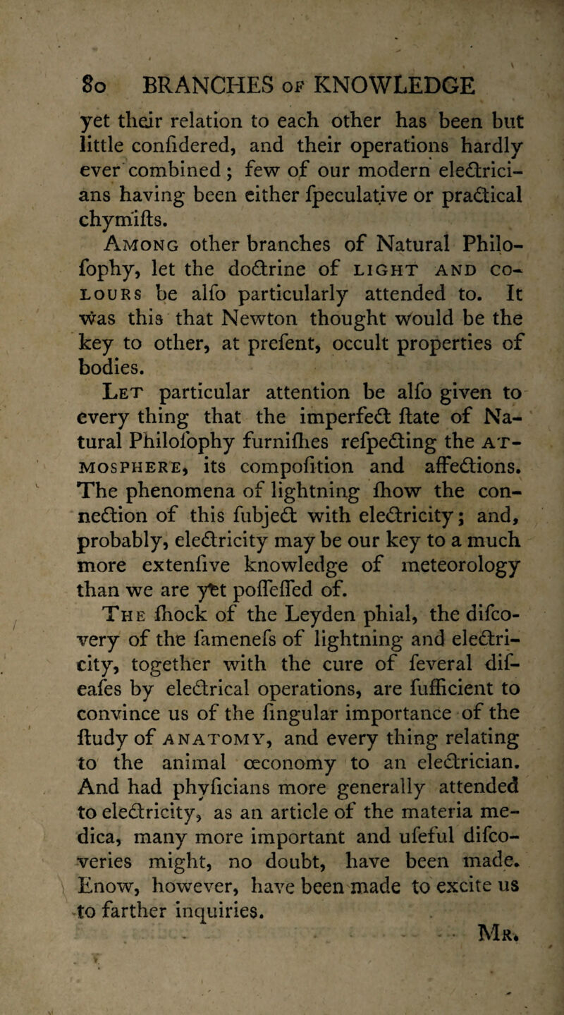 yet their relation to each other has been but little confidered, and their operations hardly ever combined ; few of our modern electrici¬ ans having been either fpeculative or practical chyrriifts. Among other branches of Natural Philo- fophy, let the doCtrine of light and co¬ lours be alfo particularly attended to. It was this that Newton thought would be the key to other, at prefent, occult properties of bodies. Let particular attention be alfo given to every thing that the imperfeCt ftate of Na¬ tural Philolophy furnifhes refpeCting the at¬ mosphere, its compofition and affeCtions. The phenomena of lightning fhow the con¬ nection of this fubjeCt with electricity; and, probably, electricity may be our key to a much more extenlive knowledge of meteorology than we are y^t pofleflfed of. The fhock of the Leyden phial, the difco- very of the famenefs of lightning and electri¬ city, together with the cure of feveral dif- eafes by eleCtrical operations, are fufficient to convince us of the lingular importance of the lludy of anatomy, and every thing relating to the animal ceconomy to an electrician. And had phvficians more generally attended to eledricity, as an article of the materia me- dica, many more important and ufeful difco- veries might, no doubt, have been made. Enow, however, have been made to excite us to farther inquiries. - .Mr*