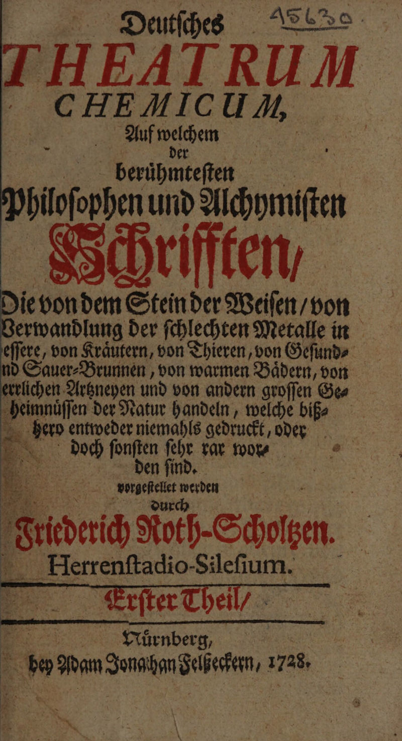 THEATRUM CHEMICUM Auf Rande | beruͤhmteſten bilofoppen und Aibhmen Hchrifften ie von dem Stein der Weiſen / von erwandlung der ſchlechten Metalle in eſſere, von Kräutern, von Thieren, von Geſund⸗ nd Sauer⸗Brunnen, von warmen Baͤdern, von errlichen Artzneyen und von andern groſſen Ge⸗ en der Natur handeln, welche biß⸗ eb entweder niemahls gedruckt, oder Ex doch fonften ſehr rar won — @ ©. den find, HR, 5 werden Sea Koth-Scholzen. Herrenſtadio- Silefum. 5 Erſter Theil / Mur nberg, 0 Wan dune dba, 1 4