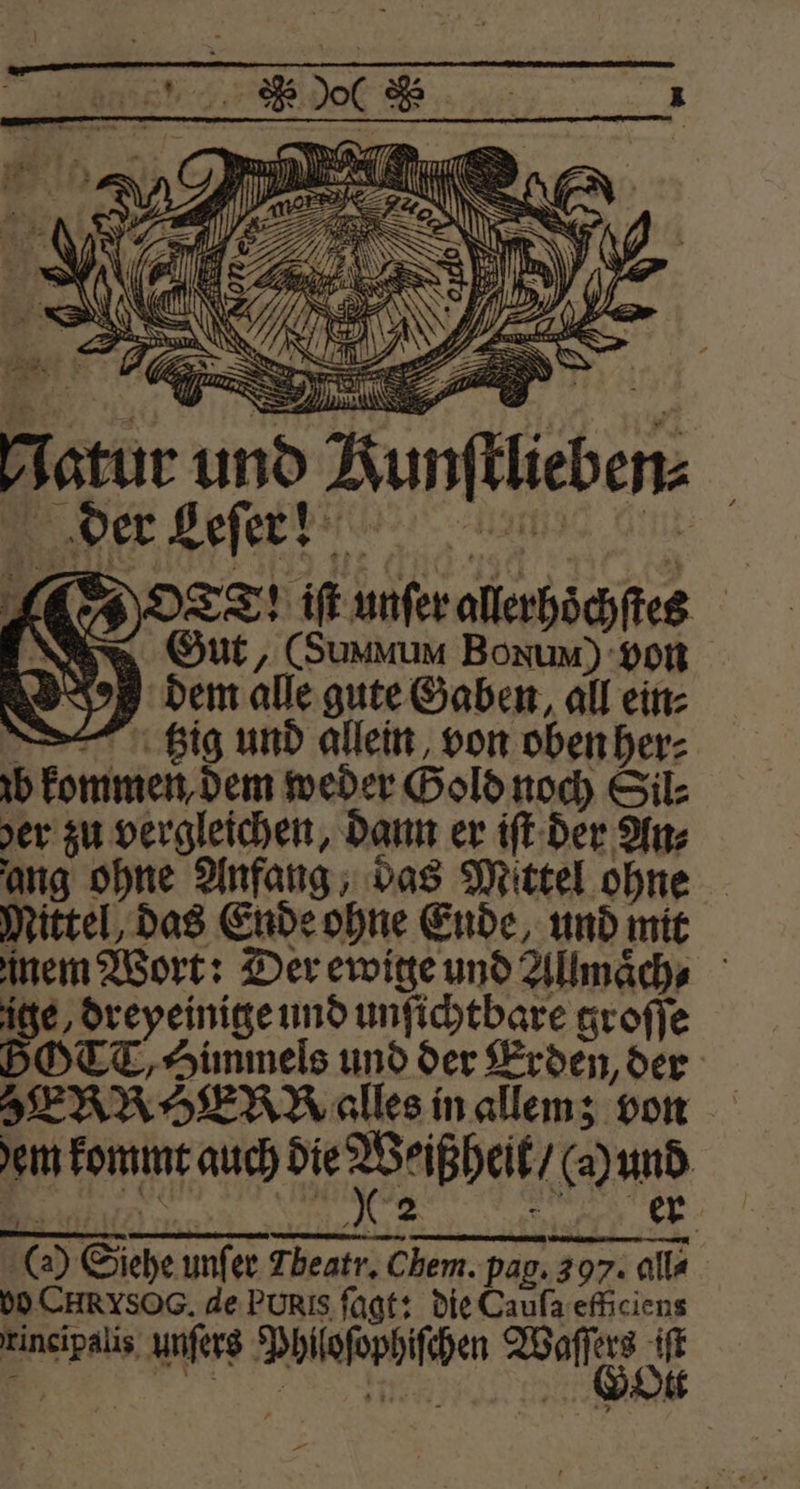 * “ — > r N ER . 3 RS . Nn N Se / 14 90 7 rg EN 1 N IN f Mi N &amp; N | 1 „ * 5 iN 11 e | l — Bo A 0 . S > 7 AR AN . g 66 * \ Is 7} E 1 5 wir 27 N. \ ＋ S — 1 8 } 72 DL, * — KR 9 W = } Natur und Aunftlieben O cd; iſt unſer allerhoͤchſtes Gut, (Summum Bonum) von 2 dem alle gute Gaben, all ein⸗ tzig und allein von oben her⸗ zb kommen, dem weder Gold noch Sil⸗ yer zu vergleichen, dann er iſt der Anz ang ohne Anfang, das Mittel ohne Mittel, das Ende ohne Ende, und mit nem Wort: Der ewige und Allmaͤch⸗ ige, dreyeinige und unſichtbare groſſe BOTT, Himmels und der Erden, der ERROER alles in allem; von em kommt auch e bee . 8 NR e (2) Siehe unſer Fbeatr. Chem. pag. 397. alla bo CHRYSOG. de Puris ſagt: die Caufa efficiens rincipalis unſers Philoſophiſchen Base Pe