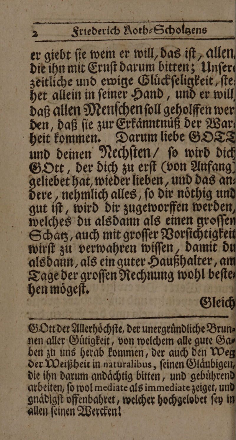 2 | Friederich Aotb-Scholgene 1 er giebt fie wem er will, das ift, allen die ihn mit Ernſt darum bitten; ‚Unfere zeitliche und ewige re eit ‚ftei het allein in feiner Hand, und er will daß allen Menſchen ſoll geholffen wer den, daß fie zur Erkaͤnntnuͤß der War heit kommen. Darum liebe GOTT und deinen Nechſten / ſo wird dich GDtt der dich zu erſt (von Anfang) geltebet hat, wieder lieben, und das an⸗ dere, nehmlich alles, fo dir noͤthig und gut iſt, wird dir zugeworffen werden, welches du alsdann als einen groſſen Schatz, auch mit groſſer Vorſichtigkeit wirſt zu verwahren wiſſen, damit du alsdann, als ein guter Haußhalter, 7 Tage der groſſen Rechnung wohl beſte⸗ hen moͤgeſt. Ei . | Gleich Gott der Allerhoͤchſte, der unergruͤndliche Bruns nen aller Guͤtigkeit, von welchem alle gute Ga⸗ ben zu uns herab kommen, der auch den Weg f der Weißheit in naturalibus, ſeinen W die ihn darum andaͤchtig bitten, und gebuͤhrend arbeiten, fo wol mediate als immediate zeiget, und onaͤdigſt offenbahret, welcher hochgelobet ſey in allen ſeinen Wercken! |