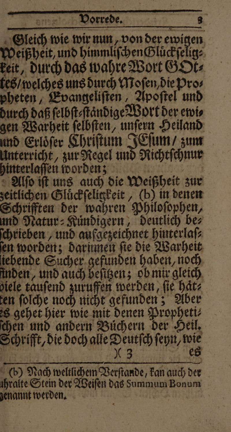 Gleich wie wir nun, von der ewigen Weißheit, und himmliſchen Gluͤckſelig⸗ keit, durch das wahre Wort GOt⸗ tes / welches uns durch Moſen, die Pros pheten, Evangeliſten, Apoſtel und durch daß ſelbſt⸗ſtaͤndige Wort der ewi⸗ gen Warheit ſelbſten, unſern Heiland und Erloͤſer Chriſtum IEſum/ zum Unterricht, zur Regel und Richtſchnur hinterlaſſen wordẽ nn ðĩ5 Alſo iſt uns auch die Weißheit zur zeitlichen Gluͤckſeligkeit, (b) in denen Schrifften der wahren Philoſophen, und Natur⸗Kuͤndigern, deutlich be⸗ ſchrieben, und aufgezeichnet hinterlaſ⸗ fen worden; darumen fie die Warheit tebende Sucher gefunden haben, noch inden, und auch beſitzen; ob mir gleich hiele tauſend zuruffen werden, fie haͤt⸗ sen folche noch nicht gefunden; Aber s gehet hier wie mit denen Propheti⸗ chen und andern Büchern der Heil. die Doc alle peneſch fene (b) Nach weltlichem Verſtande, kan auch den ühralte Stein der Weiſen das dummum Bonum genannt werden. 9