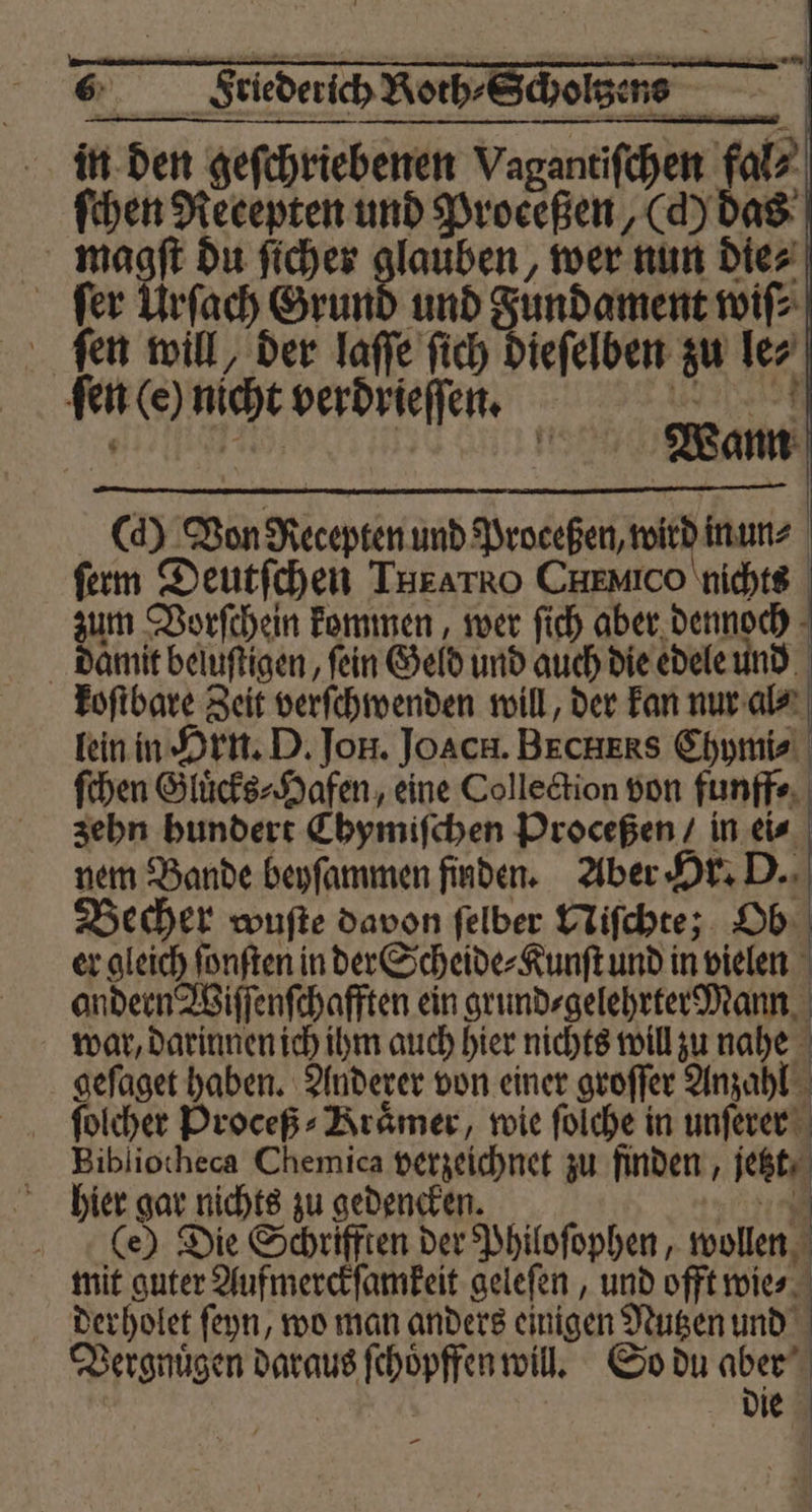 ſchen Recepten und Proceßen (d) das magſt du ſicher glauben, wer nun Diez ſer Urſach Grund und Fundament wiſ⸗ ſen will, der laſſe ſich dieſelben zu le⸗ ſen (e) nicht verdrieſſen. 3 (d) Won Recepten und Proceßen, wird in un⸗ ſerm Deutſchen THEATRoO CHEMICO nichts zum Vorſchein kommen, wer ſich aber dennoch damit beluſtigen, fein Geld und auch die edele und koſtbare Zeit verſchwenden will, der kan nur al⸗ lein in Hrn. D. Jon. Joach. Bxchxs Chymi⸗ ſchen Gluͤcks⸗Hafen, eine Collection von funff⸗ zehn hundert Chymiſchen Proceßen / in ei⸗ nem Bande beyſammen finden. Aber Hr. D. Becher wuſte davon ſelber Niſchte; Ob er gleich ſonſten in der Scheide⸗Kunſt und in vielen andern Wiſſenſchafften ein grund⸗gelehrter Mann war, darinnen ich ihm auch hier nichts will zu nahe geſaget haben. Anderer von einer groſſer Anzahl ſolcher Proceß- Brämer, wie ſolche in unſerer Bibliotheca Chemica verzeichnet zu finden, jetzt hier gar nichts zu gedencken. 4 (e) Die Schrifften der Philoſophen, wollen mit guter Aufmerckſamkeit geleſen, und offt wie⸗ derholet ſeyn, wo man anders einigen Nutzen und Vergnuͤgen daraus ſchoͤpffen will. So du 11 | die eee ee eee —