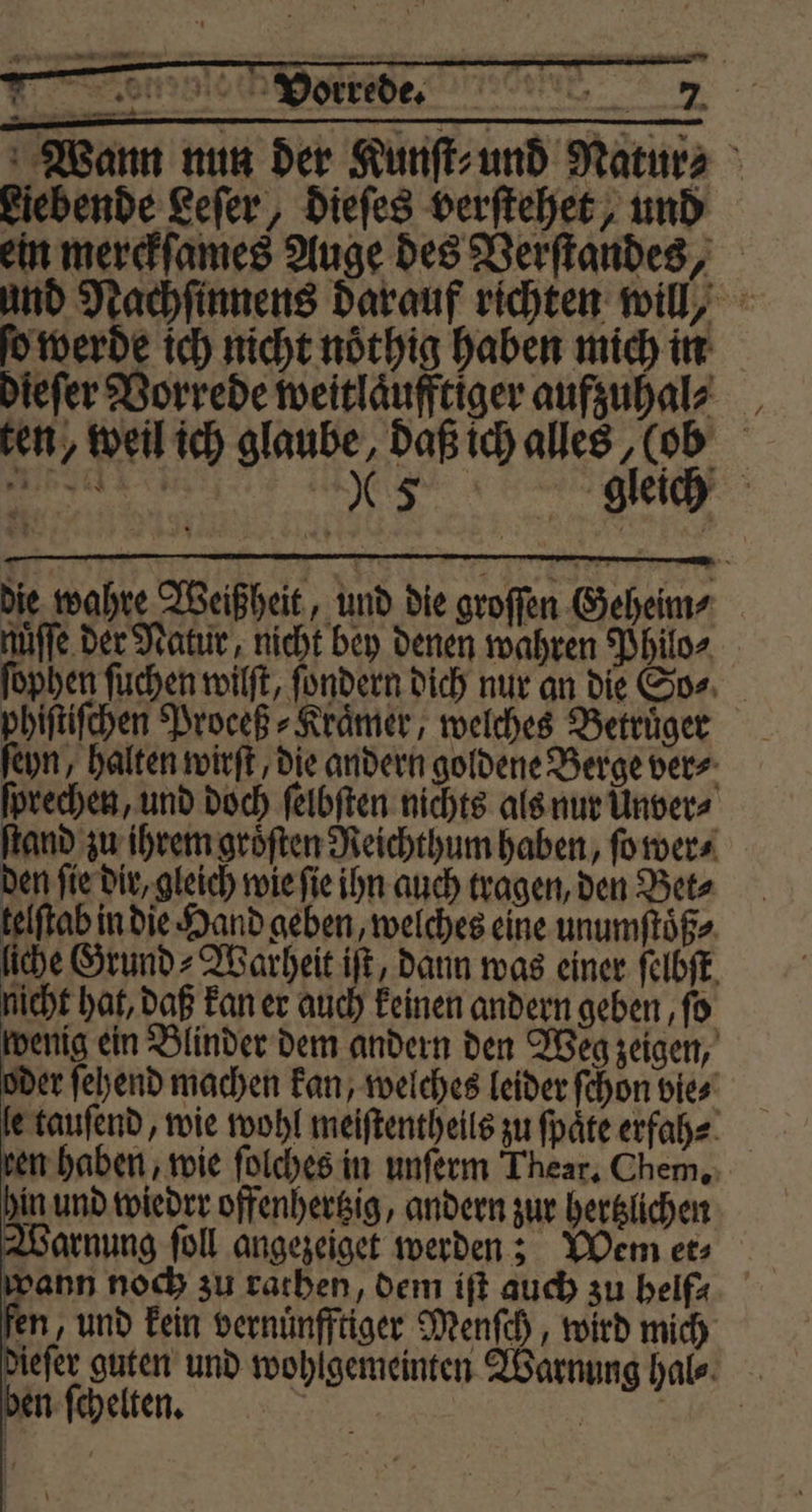 Wann nun der Kunſt⸗ und Natur⸗ Fiebende Leſer, dieſes verſtehet, und ein merckſames Auge des Verſtandes, und Nachſinnens darauf richten will, o werde ich nicht nöthig haben mich in dieſer Vorrede weitlaͤufftiger aufzuhal⸗ ten, weil ich glaube, daß ich alles, (ob 3 “5 gleich die wahre Weißheit, und die groſſen Geheim⸗ nuffe der Natur, nicht bey denen wahren Philo⸗ ſophen ſuchen wilſt, ſondern dich nur an die So⸗ phiſtiſchen Proceß⸗Kraͤmer, welches Betrüger ſeyn, halten wirſt/ die andern goldene Berge ver⸗ ſprechen, und doch ſelbſten nichts als nur Unver⸗ ſtand zu ihrem groͤſten Reichthum haben, ſo wer⸗ den ſie dir, gleich wie ſie ihn auch tragen, den Bet⸗ telftab in die Hand geben, welches eine unumſtoͤß⸗ liche Grund⸗ Warheit iſt, dann was einer ſelbſt nicht hat, daß kan er auch keinen andern geben ‚fo wenig ein Blinder dem andern den Weg zeigen, oder ſehend machen kan, welches leider ſchon bie⸗ le tauſend, wie wohl meiſtentheils zu ſpaͤte erfah⸗ ren haben, wie ſolches in unſerm Thear. Chem. in und wiedrr offenhertzig, andern zur hertzlichen Warnung ſoll angezeiget werden; Wem et; al noch zu rathen, dem ift auch zu helfx fen, und kein vernuͤnfftiger Menſch, wird mich dieſer guten und wohlgemeinten Warnung hal⸗ ben ſchelten. .