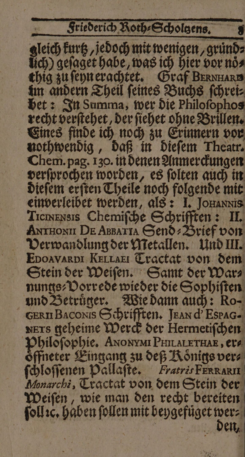 gleich kurtz, jedoch mit wenigen, gruͤnd⸗ lich) geſaget habe, was ich hier vor noͤ⸗ thig zu ſeyn erachtet. Graf Bernnare im andern Theil ſeines Buchs ſchrei⸗ bet: In Summa, wer die Philoſophos recht verſtehet, der ſiehet ohne Brillen. Eines finde ich noch zu Erinnern vor nothwendig, daß in dieſem Theatr. Chem. pag. 130. in denen Anmerckungen verſprochen worden, es ſolten auch in dieſem erſten Theile noch folgende mit einverleibet werden, als: I. JoHannis Tıcmensis Chemiſche cee 2 JI. AntHonxu DE Assarıa Send» Brief von Verwandlung der Metallen. Und III. Stein der Weiſen. Samt der War⸗ nungs⸗Vorrede wieder die Sophiſten und Betruͤger. Wie dann auch: Ro- GERN Bacoxis Schrifften. Jean d' EstAG- ners geheime Werck der Hermetiſchen Philoſophie. Axon PN. ALETHAE, era oͤffneter Eingang zu deß Königs vers ſchloſſenen Pallaſte. Fratris FERRARIL Monarchi, Tractat von dem Stein der Weiſen, wie man den recht bereiten ſollꝛc. haben ſollen mit beygefuͤget 845 | den,