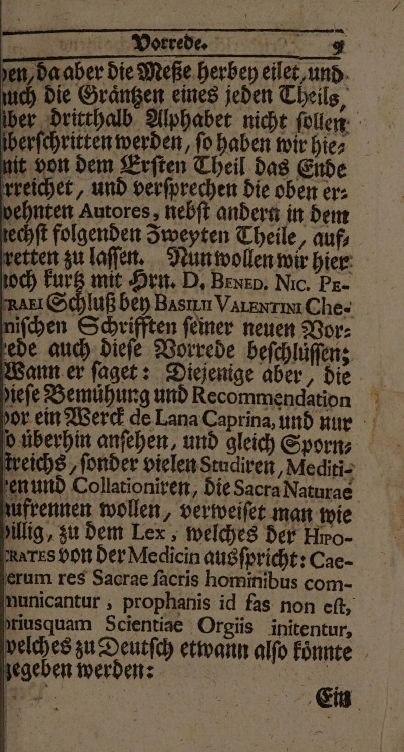 en, da aber die Meße herben eilet und uch die Graͤntzen eines jeden Theils, lber dritthalb Alphabet nicht ſollen berſchritten werden, ſo haben wir hie⸗ nit von dem Erſten Theil das Ende rreichet, und verſprechen die oben er⸗ vehnten Autores, nebſt andern in dem zechſt folgenden Zweyten Theile, auf, retten zu laſſen. Nun wollen wir hier och kurtz mit Hrn. D. BNE D. Nic. PE- NAEI Schuß bey Basin VaIExTIu Che- niſchen Schrifften ſeiner neuen Vor⸗ ede auch dieſe Vorrede beſchluͤſſen; Wann er ſaget: Diejenige aber, die ieſe Bemuͤhung und Recommendation dor ein Werck de Lana Caprina, und nur o überhin anſehen, und gleich Sporn⸗ treichs, ſonder vielen Studiren, Mediti- en und Collationiren, die Sacra Naturae zufrennen wollen, verweiſet man wie Y Yillig, zu dem Lex, welches der Hro- RATES bon der Medicin ausſpricht: Cae- erum res Sacrae ſacris hominibus com- nunicantur, prophanis id fas non eſt, rusquam Scientiae Orgiis initentur, velches zu Deutſch etwann alfo koͤnnte gegeben werden: .
