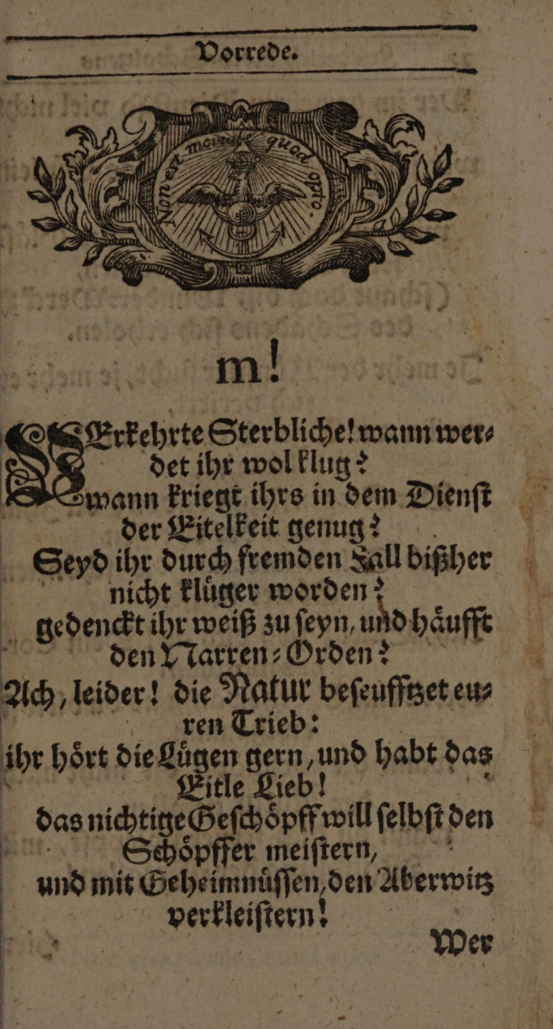 Erkehrte Sterbliche! wann wer⸗ det ihr wol klug? | wann kriegt ihrs in dem Dienſt | der Eitelkeit genug? N os ihr durch fremden Jall bißher nicht kluͤger worden: sm gedenckt ihr weiß zu ſeyn, und haͤufft 3 5 den Narren⸗Orden?;??? Ach, leider! die Roh beſeufftzet eu⸗ ren Trie ib hört die Lügen gern, und habt das Citle eb! das nichtig Geſchopff will elbſt den Schopffer meiſtern, | und mit Geheimnüſſen den Aberwis 5 verkleiſtern! *
