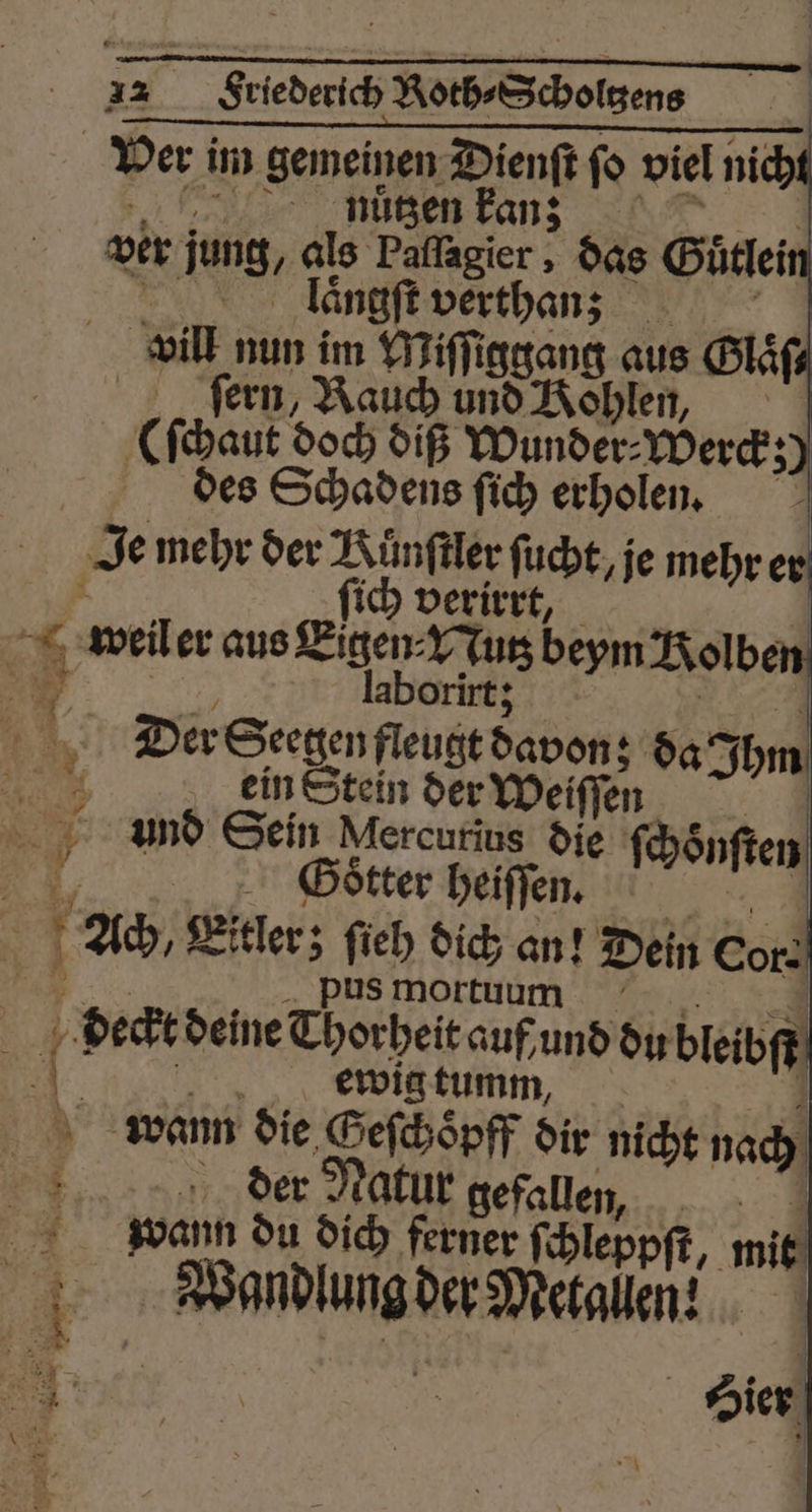 Friederich Roth⸗Scholtzens nutzen kan; ver jung, als 85 das Gütlei laͤngſt verthan; vill nun im Miſſiggang aus Glaͤſ⸗ fern, Rauch und Kohlen, (ſchaut doch diß Wunder⸗Werck; des Schadens ſich erholen. Je mehr der Künftler fucht, je mehr ie ich verirr | * weil er aus Eigen Nu beym Kolben 5 . laborirt; 1 Der Seegen fleugt davon; da bm EM ein Stein der Weiſſen 8 And Sein Mercurius die (soft 4 Goͤtter heiſſen. g 4 Ach, Eitler; geh dich an! Dein Cor: * mortuum | 5 deckt deine Thorheit 7 70 und du bleibſt n ewig tu | wann die Geſchopff dir nicht nach der Natur gefallen, wann du dich ferner ſchleppſt, mit Wandlung der Metallen?! 8 4 9511 | = ie i |