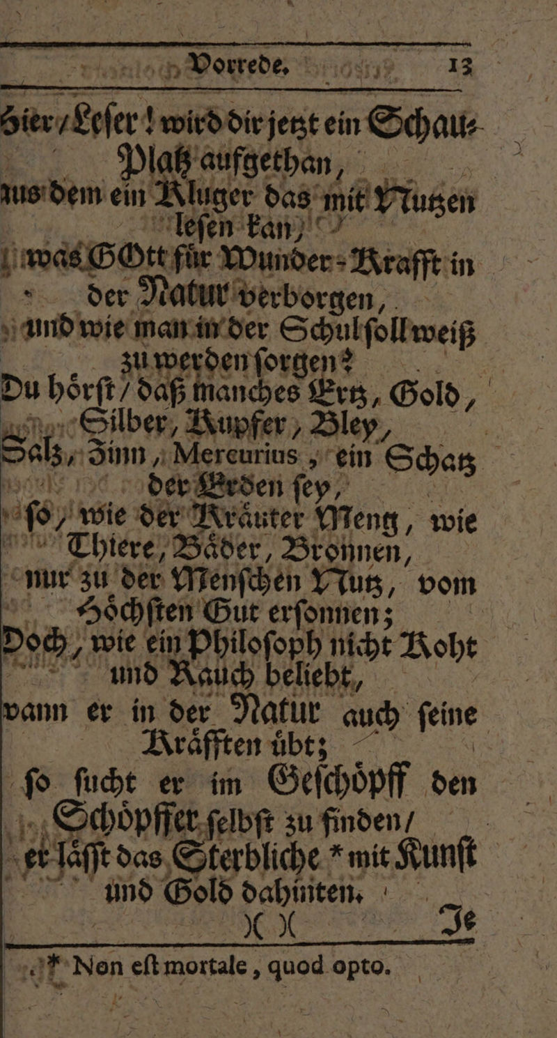2 Vorrede. x 3 83 17 15 13 f ni ein Schau⸗ laß aufgethan Ä zus dem ein 8 das mie! Nutzen | en kan, 1 was G Ott für Wunder. Krafft in der Natur verborgen, und wie man in der Schul ſoll ze Wife den age en Du börft/ daß man 13, Gold, y Silber, Kupfer, Bl ey. | Sch, Sim „Mereurius, ein Schas A der Erden ſey be, „wie der Kräuter Meng, wie Thiere, Bäder, Bronnen, nur zu der Menſchen Nutz, vom Di 2 h 0110 dane 51 0 wie ein Philoſoph nicht oht und Rauch beliebt, vann er in der Natur auch ſeine | Kraͤfften übt: 8 Wer fe im Geſchoͤpff den Schoͤpffer ſelbſt zu finden / et let! das Sterbliche “mit Kunſt und Gold dahinten. 85 N den eſt 8 : quod 3 8 *