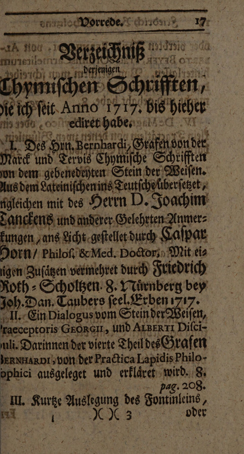 AN Hoc . Be ET BIT, isch) sg mdf fon 7 mil hen d S. 14 1 ie ich ſeit Ane 1717. Dis at az eo ecliret habe. e Ba Fe De inner Sahne 14515 und 0 Chymiſche S che Schriff 5 | un dem gebenedeyten Stein der Weiſen. Aus dem Lateiniſchen ins Teutſche überſetzet, gleichen mit des Herrn D. Joachim Tanckens und anderer Gelehrten nmer⸗ Eungen ans Licht. gestellt durch Kaſpar Dorn / Philoſ. &amp; Med. Doctor: Mit ei⸗ gen Zuſätzen vermehret durch Friedrich h ⸗Scholtzen 8. Nuͤrnberg bey Dan. Taubers feel, Erben 717. II. Ein Dialogus vom Stein der eiſen, Iraeceptoris GOR, und ALBERTI Dilci- uli. Darinnen der vierte Theil des Grafen JERNHARDT von der Practica Lapidis Philo- rote ausgeleget und erklaͤret wird. 8. pag 208. i. Kurtz Auslegung des Sean, | mi BE DT, oder * 8 Mi ie 8 . a