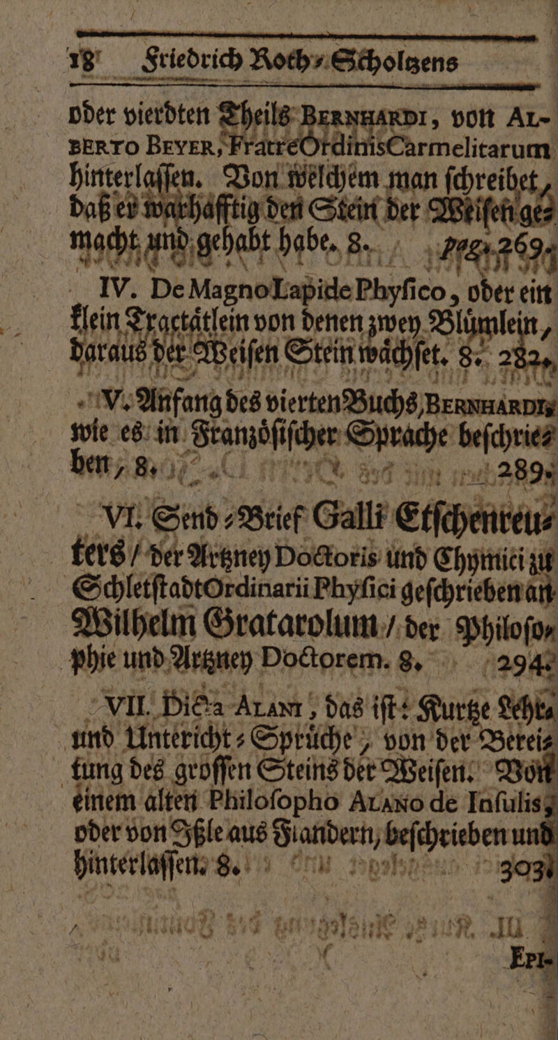 . ͤ—v 18 Friedrich Roch ⸗Scholtzens oder bia Nds NHARDI, von Ar» BERTO BEYER, is Carmelitarum hinterlaſſen. Von e 927 Au Daß er wonkhäftig den Sten ber BBhifehige macht und gehabt habe. 8. e IV. De Magno Lapide Bi ico, oder ein Lin 0 taͤtlein von denen zw ne „ daraus des Er Weiſen Suenwächtt. 282. V. Anfang des vierten Buchs, e wie es in Seamöfiber Sate baſche Baal e 5 2925 VI. Sad, Brief Gall Erfepentens ters / der Artzney Doctors und Chymiti zu | SchletftadtOrdinarii Phyſici geſchrieben an Wilhelm Gratarolum / der Philoſo⸗ phie und Artzney Doctorem. 8. 294. VII. Die Al avm, das iſt: Kurtze Shi und Untericht⸗Sprücht von der Berei tung des groſſen Steins der Weiſen. Von einem alten Philoſopho Arano. de Inſulis; oder von Ißle aus 0 0 5 3 u hinterlaſſen. Se en Dr 3⁰³ ) . „Reh 85 ben Henne , 1