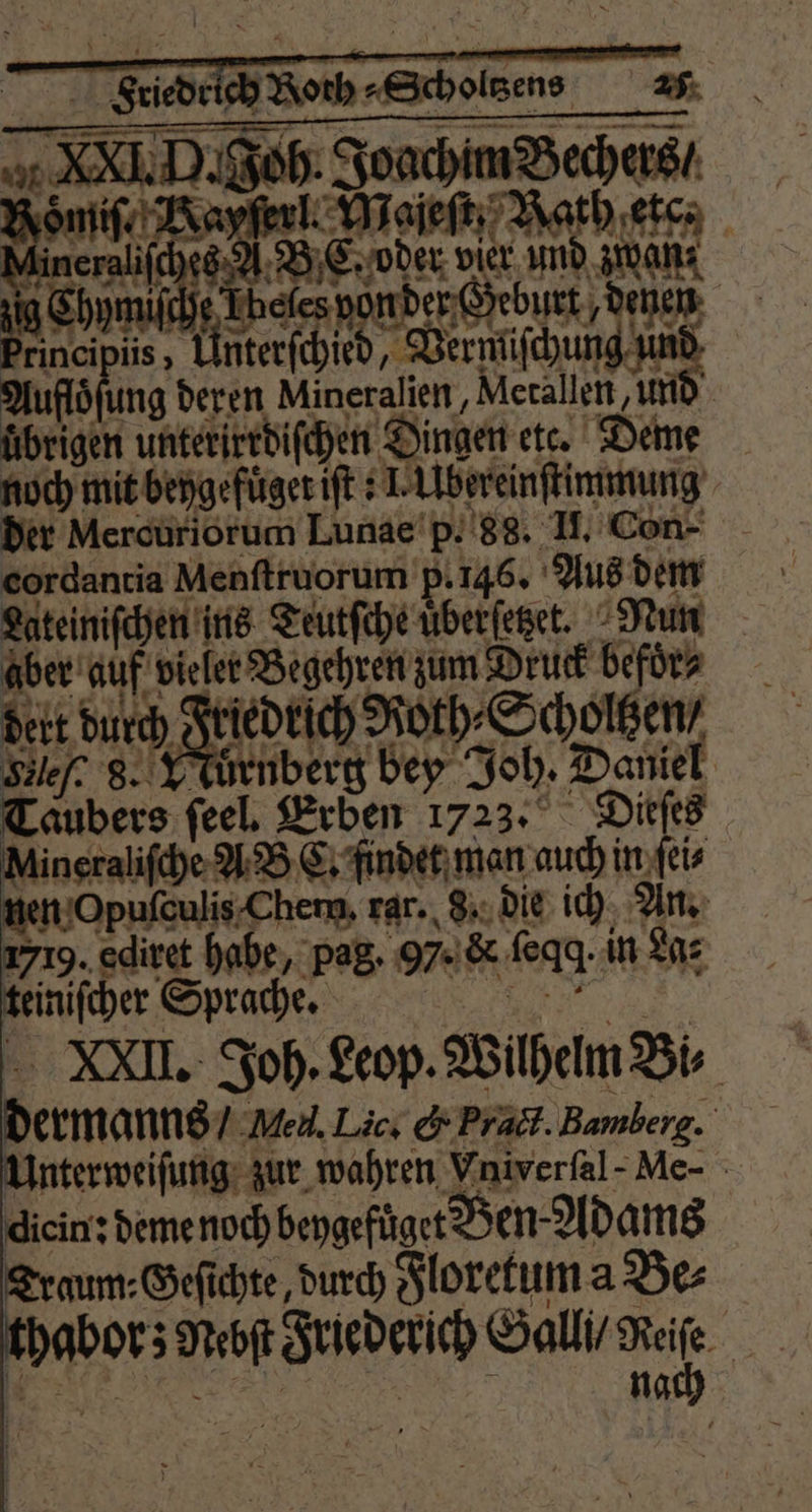 I D. Joh. Joachim Bechers / oͤmiſ. Napyſerl. Majeſt Rath etc. Neben kee donde den principiis, Unterſchied, Vermiſchung um Auflösung deren Mineralien, Merallen und übrigen unterirrdiſchen Dingen etc. Deme noch mit bengefüger ift s I. Ubereinſtimmung der Mercuriorum Lunae p. 88. H. Con- cordantia Menſtruorum p. 145. Aus dem Lateiniſchen ins Teutſche uͤberſetzet. Nun abe af it Begehren um Dr Sfüc dert durch Friedrich Roth⸗Scholtzen, Silef. 8. VTuͤrnberg bey Joh. Daniel Taubers feel, Erben 1723. Dieſes Aineraliſche A B C. findet man auch in ſei⸗ nen Opuſculis Chem, rar. 8. die ich An. 1719. ediret habe, pag. 97. c feqg. in Las teiniſcher Sprache. . dermanns / en. Lic. &amp; Pratt. Bamberg. Unterweiſung zur wahren Viniverfal-Me- diein: deme noch beygefüget Ben Adams Traum- Geſichte, durch Floretum a Be⸗ thabor; Nebſt r 8 WW nagt \ 0 1