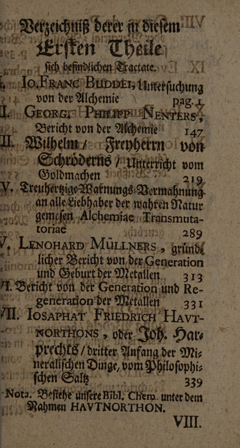 ra ber ec i 55 . Etſten Hi eile ER, Ei. 0 fel befndlchen Tactale NI dor ee han 2 von der Alchemm 0 2 e von der Be 1 42 a f Dein „Inphekrn 415 „ Goldmachen gi 5 V. ee eee e an alle Liebhaber der wahren Natur 205 18 gei ee, is E ; Lenonar „Mürz xkhs, Kr x or 18 8 ericht von der Generation 1 urt de r Metallen 313 b dhe n der Generati n und Re- | generation der ke 3310| AL. Tosapkiar. „FRienxic CH Ha NOR . w prechts ori er fang der Mi⸗ t 2 ſchen Salt 997 339 Br Beſiehe unſete Bibl. Cem. unter dem Nahmen HAVTNORTHO ON. il.
