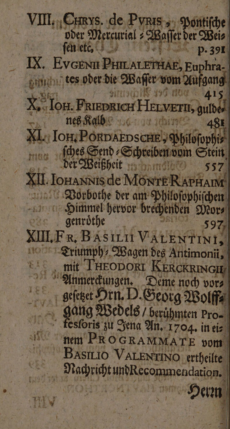 ge oder Mereurial?; a aſſe der Weis | / | ſen etc, 19 er p. 391 IN. Evemıı Nuts Euphra- bing tes oder die Wasſe vom Aufgang irt 0 157 nag 415 gu] Tor. Frieprıch Flelvern, gibi neß Ralbe . c 48¹ NI. Ion Ponnaenscne n ſophi mag che e Schreiben dom Stein 5 der Weiß heit 557 | 2 pen de METER AA Vorbothe der am Philoſophiſchen Himmel hervor br echenden Mor⸗ sc, genröthe 5 XIII. Fr, Basırı VALENTING Triumph Wagen des Antimonii, mit IHEODORI KERCKRNOI a di Anmerkungen. Deme noch vor⸗ geſetzet Hrn. D. Georg Wolff⸗ gang Wedels, berühmten pro- fesſoris zu Jeng An. 1704. in ei⸗ | nem PROGRAMNMATE vom BasHIO VALENTINO ertheilte f Deren ee e T 7 / } 9 ; 5 t . i 1 Az *. 4 N D — —