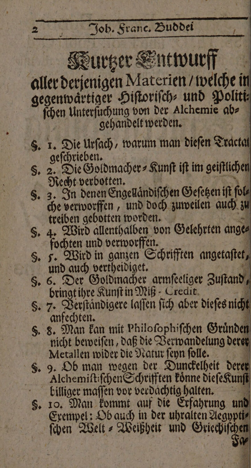 QWeurtzer Sntwurff aller derjenigen Materien / welche i gegenwärtiger Hiſtoriſch⸗ und Politi ſchen Unterſuchung von der Alchemie ab⸗ ö gehandelt werden. 6. 1. Die Urſach, warum man dieſen Track geſchrieben. 8. 2. Die Goldmacher⸗Kunſt iſt im geiſtlichen Recht verbotten. 1 EN 8. 3. In denen Engellaͤndiſchen Geſetzen iſt ſol⸗ che verworffen, und doch zuweilen auch zi treiben gebotten worden. * §. 4. Wird allenthalben von Gelehrten ang fochten und verworffen. i S, F. Wird in ganzen Schriften angetaſtet, und auch vertheidiget. on 8. 6. Der Goldmacher armfeeliger Zuſtand, bringt ihre Kunſt in Miß Credit. 7 F. 7. Verſtaͤndigere laſſen ſich aber dieſes nicht anfechten. i 7 8. 8. Man kan mit Philofophifchen Gruͤnden nicht beweiſen, daß die Verwandelung dere Metallen wider die Natur ſeyn ſolle. . 9. Ob man wegen der Dunckelheit derer Alchemiſtiſchen Schrifften koͤnne dieſe Kunſt kbilliger maſſen vor verdachtig halten. §. 10. Man kommt auf die Erfahrung und Exempel: Ob auch in der uhralten Aegypti⸗ ſchen Welt⸗Weißheit und Fr | . g⸗