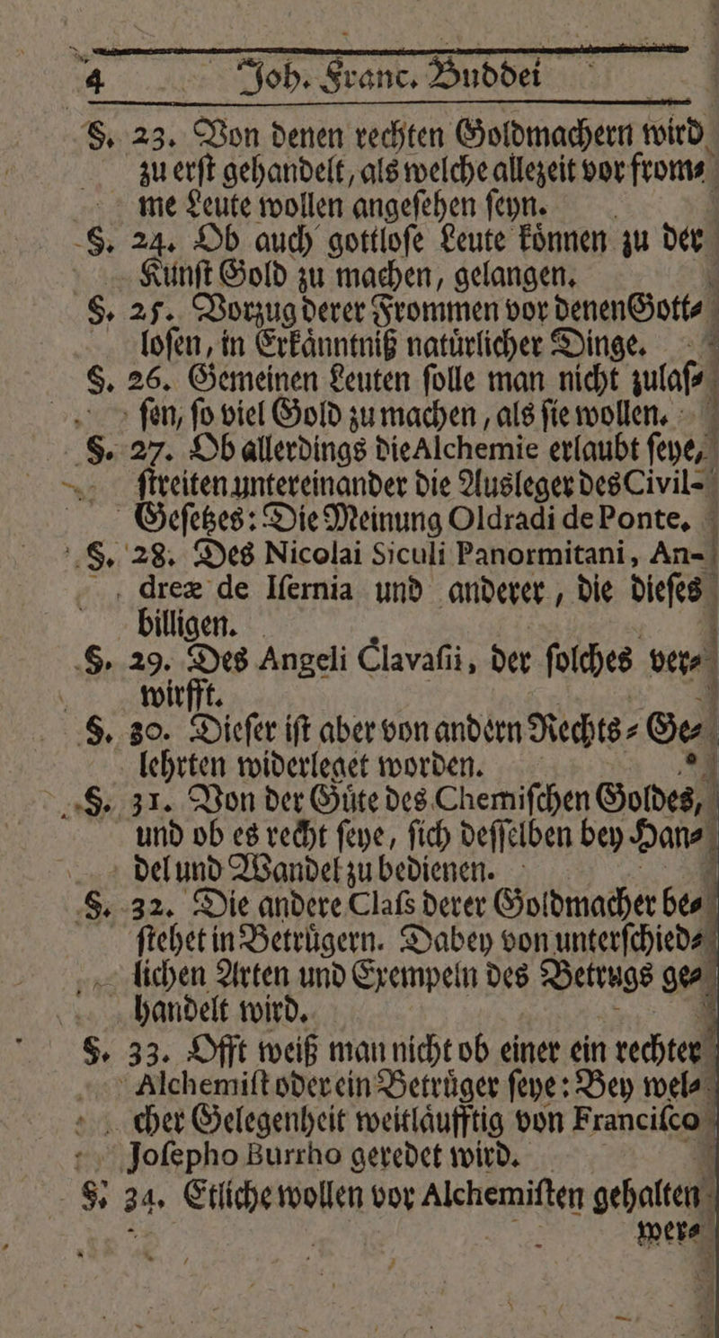 zu erſt gehandelt, als welche allezeit vor from⸗ me Leute wollen angeſehen ſeyn. Kunſt Gold zu machen, gelangen. loſen, in Erkaͤnntniß natürlicher Dinge. fen, fo viel Gold zu machen, als fie wollen. ſtreiten untereinander die Ausleger des Civil⸗ Geſetzes: Die Meinung Oldradi de Ponte. L dreæ de Iſernia und anderer, die dees billigen. 29. Des Angeli Clavaſii, der ſolches ver⸗ wirfft. @ eu p2: lehrten widerleget worden. * 31. Von der Guͤte des Chemiſchen Goldes, 0 und ob es recht ſeye, ſich deſſelben bey Han⸗ ſtehet in Betruͤgern. Dabey von unterſchied⸗ handelt wird. 4 33. Offt weiß man nicht ob einer ein rechter Alchemiſt oder ein Betruͤger ſeye: Bey wel⸗ cher Gelegenheit weitlaͤufftig von Franciſco Joſepho Burrho geredet wird. 0 were