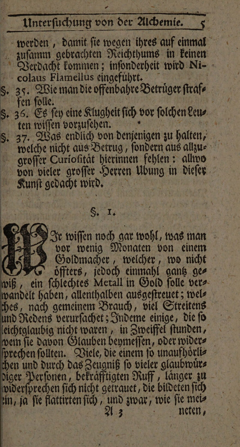* — werden, damit ſie wegen ihres auf einmal zuſamm gebrachten Reichthums in keinen Verdacht kommen; inſonderheit wird Ni- - colaus Flamellus eingefuhrt. §. 35. Wie man die offenbahre Betrüger ſtraf⸗ fen ſolle. ot | §. 36. Es ſey eine Klugheit fich vor ſolchen eu⸗ ten wiſſen vorzuſeheen §. 37. Was endlich von denjenigen zu halten, groſſer Curiofität hierinnen fehlen: allvo ion vieler groſſer Herren Ubung in dieſer Kunſt gedacht wird. ö - 8 S, I; Ir wiſſen noch gar wohl, was man vor wenig Monaten von einem Goldmacher, welcher, wo nicht N Woͤffters, jedoch einmahl gantz ger wiß, ein ſchlechtes Metall in Gold ſolle ver⸗ wandelt haben, allenthalben ausgeſtreuet; wel⸗ ches, nach gemeinem Brauch, viel Streitens und Redens verurſachet; Indeme einige, die ſo leichtglaubig nicht waren, in Zweiffel ſtunden, dem fie davon Glauben beymeſſen, oder wider⸗ ſprechen ſollten. Viele, die einem ſo unaufhoͤrli⸗ chen und durch das Zeugniß ſo vieler glaubwuͤr⸗ diger Perſonen, bekraͤfftigten Ruff, laͤnger zu in, ja fie flattirten ſich, und zwar, wie fie mei⸗ e 2 neten, }