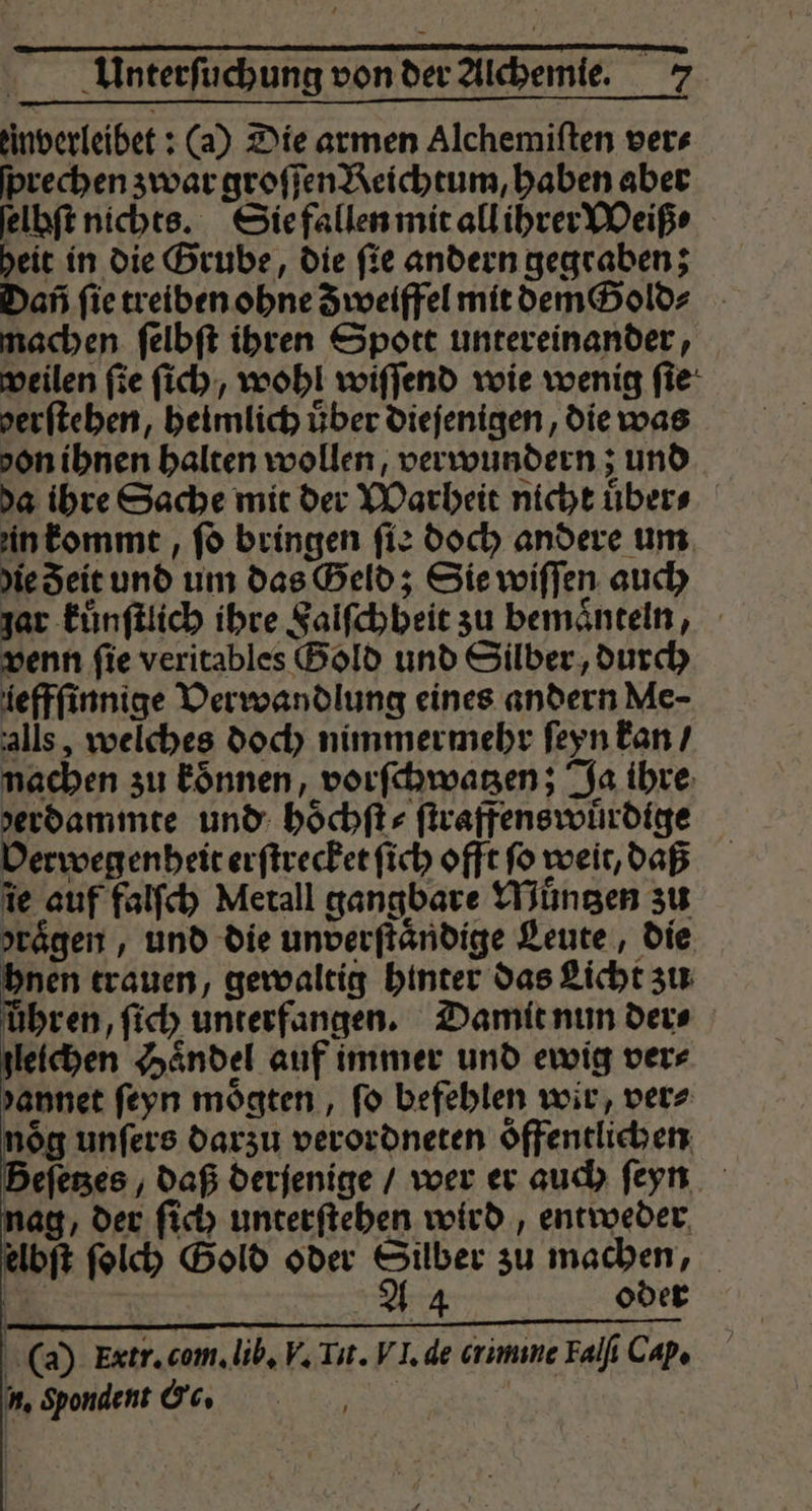 tinverleibet ; (a) Die armen Alchemiften vers prechen zwar groſſen Reichtum, haben aber ſelhſt nichts. Sie fallen mit all ihrer Weiß⸗ heit in die Grube, die ſie andern gegraben; Dan ſie treiben ohne Z weiffel mit dem old⸗ machen ſelbſt ihren Spott untereinander, weilen ſie ſich, wohl wiſſend wie wenig ſie verfteben, heimlich über dieſenigen, die was don ihnen halten wollen, verwundern; und da ihre Sache mit der Warheit nicht uͤber⸗ in kommt, ſo bringen ſie doch andere um die Zeit und um das Geld; Sie wiſſen auch jar kuͤnſtlich ihre Falſchheit zu bemaͤnteln, venn ſie veritables Gold und Silber, durch iefffinnige Verwandlung eines andern Me- alls, welches doch nimmermehr ſeyn kan / nachen zu koͤnnen, vorſchwatzen; Ja ihre verdammte und hoͤchſt⸗ ſtraffenswuͤrdige Verwegenheit erſtrecket ſich offt ſo weit, daß ie auf falſch Metall gangbare Muͤntzen zu yrägen , und die unverftändige Leute, die hnen trauen, gewaltig hinter das Licht zu hren, ſich unterfangen. Damit nun der⸗ leichen Haͤndel auf immer und ewig ver⸗ yannet ſeyn moͤgten, fo befehlen wir, ver⸗ nög unfers darzu verordneten öffentlichen eſetzes , daß derjenige / wer er auch ſeyn nag, der ſich unterſtehen wird, entweder elbſt ſolch Gold oder Silber zu machen, | A 4 oder (a) Extr. com. lib. V. Tit. VI. de crimine Falſi Cap. u, Spondent &amp;c. | |