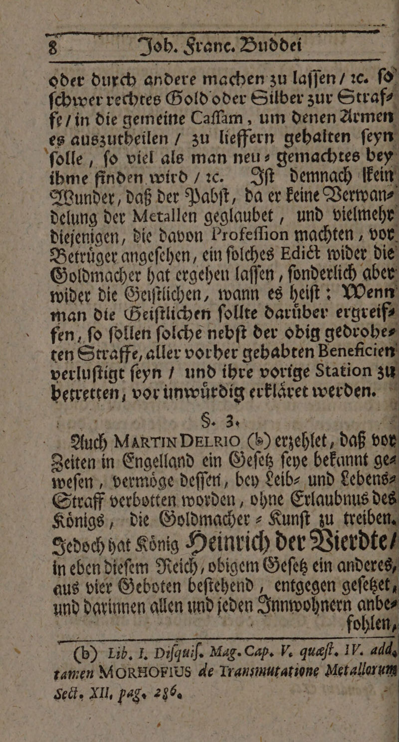 oder durch andere machen zu laſſen / ꝛc. ſo ſchwer rechtes Gold oder Silber zur Straf⸗ fe / in die gemeine Caſſam, um denen Armen es auszutheilen / zu lieffern gehalten ſeyn ſolle, ſo viel als man neu⸗ gemachtes bey ihme finden wird / c. ft demnach kein Wunder, daß der Pabſt, da er keine Verwan⸗ delung der Metallen geglaubet, und vielmehr diejenigen, die davon Profeſſion machten, vor Betruͤger angeſehen, ein ſolches Edict wider die Goldmacher hat ergehen laſſen, ſonderlich aber wider die Geiſtlichen, wann es heiſt: Wenn man die Geiſtlichen ſollte daruͤber ergreif⸗ fen, fo ſollen ſolche nebſt der obig gedrohe⸗ ten Straffe, aller vorher gehabten Beneficien verluſtigt ſeyn / und ihre vorige Station zu betretten, vor unwuͤrdig erklaͤret werden. Sn ; 5. 3. 8 7 Auch MARTIN DELRIO (H) erzehlet, daß vor Zeiten in Engelland ein Geſetz ſeye bekannt ge⸗ weſen, vermoͤge deſſen, bey Leib⸗ und Lebens⸗ Straff verbotten worden, ohne Erlaubnus des Koͤnigs, die Goldmacher⸗ Kunſt zu de Jedoch hat König Heinrich der Vierdte⸗ in eben dieſem Reich / obigem Geſetz ein anderes, aus vier Geboten beſtehend, entgegen geſetzet, und darinnen allen und jeden Innwohnern anbe⸗ (b) Lib. I. Diſquiſ. Mag. Cap. V. quæſt. IV. add tamen MORHOFIUS de Transmutatione Metallorum Set. XI, Pag. 266. | mn — 1 ; 3 N — 1 7 N 7 —
