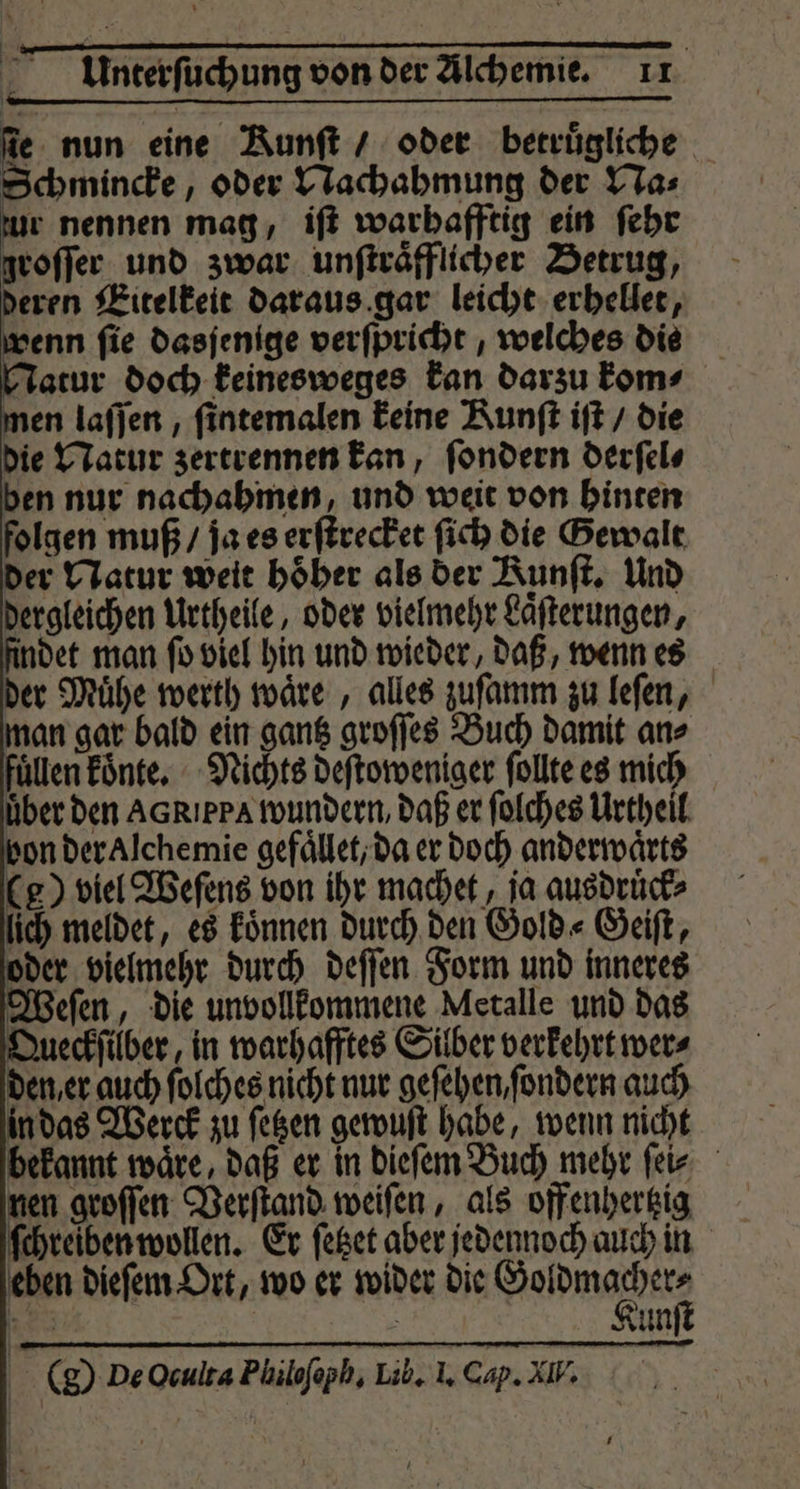 fe nun eine Runft / oder betruͤgliche Schmincke, oder Nachahmung der Na⸗ zur nennen mag, iſt warhafftig ein ſehr groſſe, und zwar unſtraͤfflicher Betrug, eren Eitelkeit daraus gar leicht erhellet, venn fie dasjenige verſpricht, welches die Jatur doch keinesweges kan darzu kom⸗ men laſſen, ſintemalen keine Runft iſt / die die Natur zertrennen kan, ſondern derſel⸗ ben nur nachahmen, und weit von hinten folgen muß / ja es erſtrecket ſich die Gewalt der Natur weit hoͤher als der Runſt. Und dergleichen Urtheile, oder vielmehr Laͤſterungen, findet man ſo viel hin und wieder, daß, wenn es der Muͤhe werth waͤre, alles zuſamm zu leſen, man gar bald ein gantz groſſes Buch damit an⸗ füllen koͤnte. Nichts deſtoweniger follte es mich über den AGRıppa wundern, daß er ſolches Urtheil bon der Alchemie gefaͤllet, da er doch anderwaͤrts (g) viel Weſens von ihr machet, ja ausdruͤck⸗ ich meldet, es koͤnnen durch den Gold⸗Geiſt, oder vielmehr durch deſſen Form und inneres Weſen, die unvollkommene Metalle und das Queckſilber, in warhafftes Silber verkehrt wer⸗ den, er auch ſolches nicht nur geſehen, ſondern auch in das Werck zu ſetzen gewuſt habe, wenn nicht bekannt waͤre, daß er in dieſem Buch mehr ſei⸗ nen groſſen Verſtand weiſen, als offenhertzig ſchreiben wollen. Er ſetzet aber jedennoch auch in eben dieſem Ort, wo er wider die Hahne 85 n Kun (g) De Oculta Philofoph, Lib. I. Cap. All.