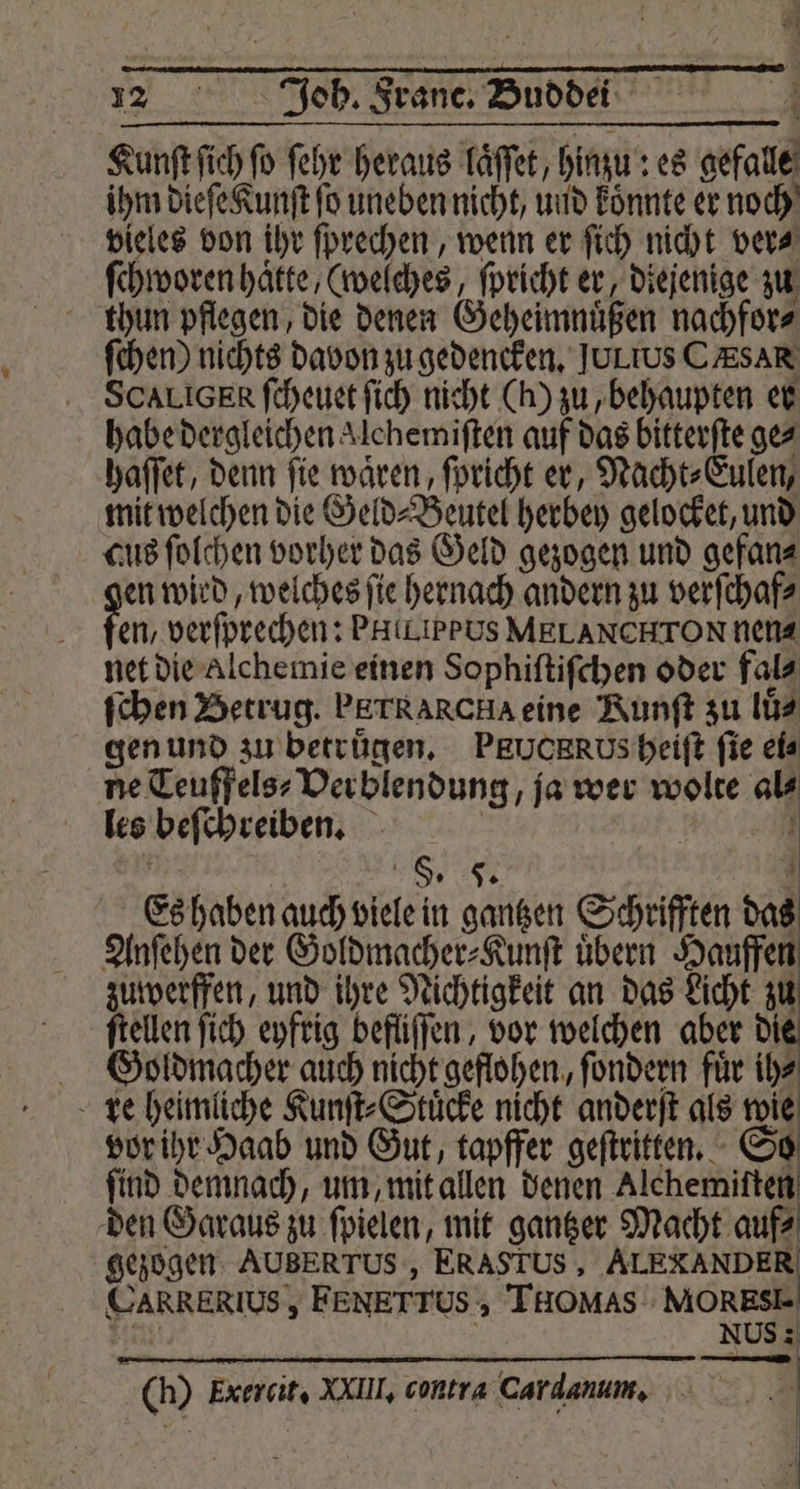 Kunſt ſich fo ſehr heraus laͤſſet, hinzu es osfale ihm dieſe Kunſt fo uneben nicht, und könnte er noch vieles von ihr ſprechen, wenn er ſich nicht ver⸗ ſchworen hätte, (welches, ſpricht er, diejenige zu thun pflegen, die denen Geheimnüßen nachfor⸗ ſchen) nichts davon zu gedencken. JULIUS CAR SCALIGER ſcheuet ſich nicht (h) zu, behaupten er habe dergleichen Alchemiften auf das bitterſte ges haſſet, denn fie waren, ſpricht er, Nacht⸗Eulen, mit welchen die Gel d⸗Beutel herbey gelocket, und cus ſolchen vorher das Geld gezogen und gefan⸗ en wird, welches ſie hernach andern zu verſchaf⸗ en, verfprechen: PHiLIPPUS MELANCHTON nen⸗ net die Alchemie einen Sophiſtiſchen oder fal⸗ ſchen Betrug. PErRARcHA eine Runſt zu lü⸗ gen und zu betrugen. PRUCRROUs heiſt fie ei⸗ ne Teuffelss Verblendung ja wer wolte 9 les beſchreiben. N | S. Ts Es haben auch viele in gantzen Schrifften das Anſehen der Goldmacher⸗Kunſt uͤbern Hauffen zuwerffen, und ihre Nichtigkeit an das Licht zu ſtellen ſich eyfrig befliſſen, vor welchen aber di Goldmacher auch nicht geflohen, ſondern fuͤr ih⸗ vor ihr Haab und Gut, tapffer geſtritten. ſind demnach, um, mit allen denen Alchemiſten den Garaus zu ſpielen, mit gantzer Macht auf⸗ gezogen AUBERTUS , ERASTUS , ALEXANDER STARRERIUSS FENETTUS. > THOMAS: MORESE NUS : (i) Exercit, VIII. contra Cardanum.