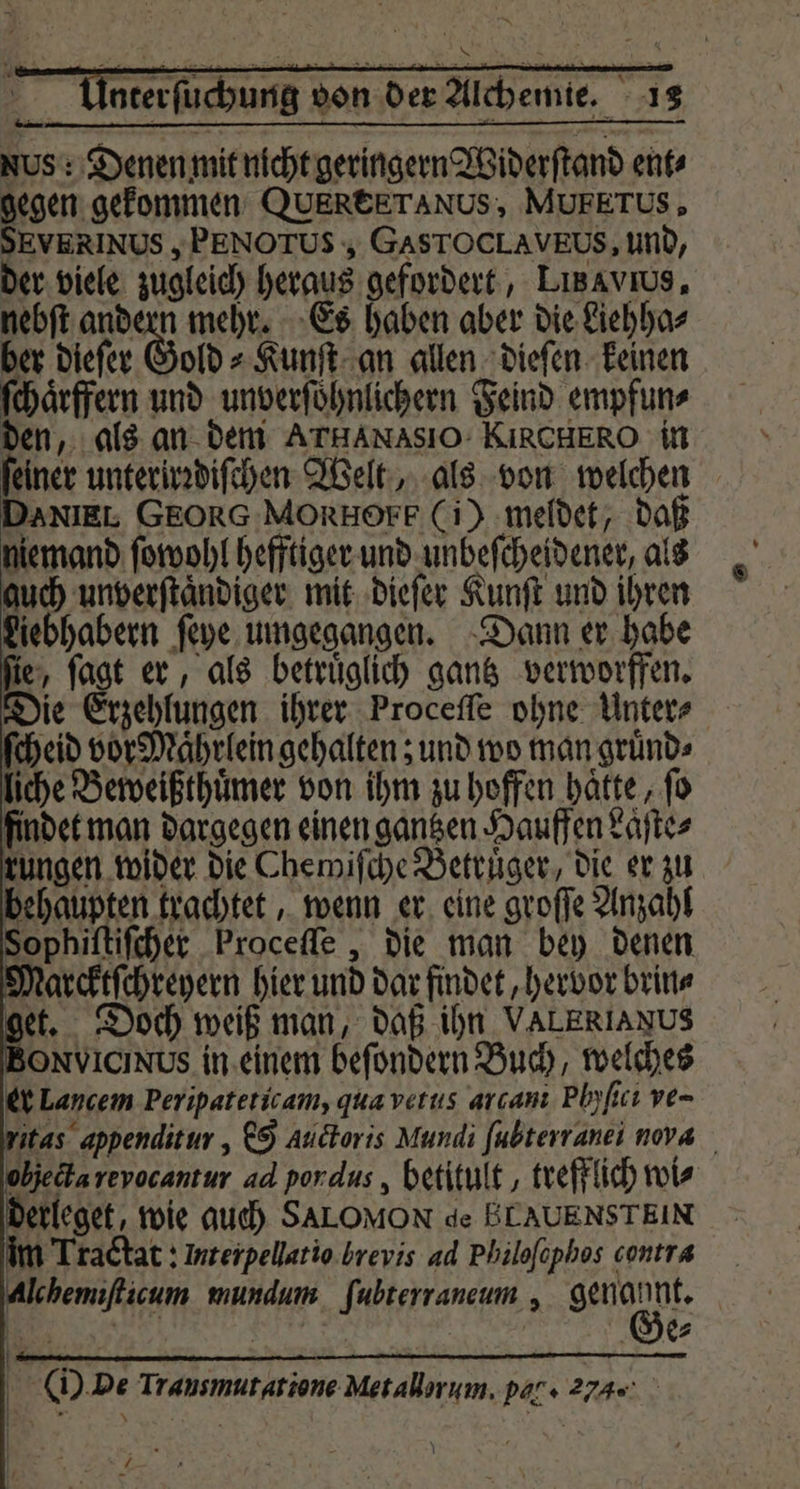 a * % nterſuchung von der Alchemie. 12 NUS : Denen mit nicht geringern Widerſtand ent⸗ gegen gekommen QUEREETANUS, MUFETUS, SEVERIN US, PENO TUS, GASTOCLAVEUS, und, der viele zugleich heraus gefordert, LiBavıus, nebſt andern mehr. Es haben aber die Liehha⸗ ber dieſer Gold⸗Kunſt an allen dieſen keinen ſchaͤrffern und unverſoͤhnlichern Feind empfun⸗ den, als an dem ArHANASIO KIRCHERO in feiner unterirꝛdiſchen Welt, als von welchen DANIEL GEORG MORHOEF (i) meldet, daß niemand ſowohl hefftiger und unbeſcheidener, als guch unverſtaͤndiger mit dieſer Kunſt und ihren Liebhabern ſeye umgegangen. Dann er habe ſie, ſagt er, als betruͤglich gantz verworffen. Die Erzehlungen ihrer Proceſſe ohne Unter⸗ ſcheid vor Maͤhrlein gehalten; und wo man gruͤnd⸗ liche Beweißthuͤmer von ihm zu hoffen haͤtte, fo findet man dargegen einen gantzen Hauffen Laͤſte⸗ kungen wider die Chewiſche Betruͤger, die er zu behaupten trachtet, wenn er eine groſſe Anzahl Sophiſtiſcher Proceſſe, die man bey denen Narcktſchreyern hier und dar findet, hervor brin⸗ et. Doch weiß man, daß ihn VALERIANUS NIC Us in einem befondern Buch, welches er Lancem Peripateticam, qua vetus arcanı Plyſici ve- itas appenditur, Cg Audtoris Mundi fubterranei nora objecta reyocantur ad pon dus, betitult, trefflich wis derleget, wie auch SALOMON de ELAUENSTEIN im Tractat: Interpellatio.brevis ad Philofophos contra EN DIE? | ( De Trausmutatione Metallarum. par» a.