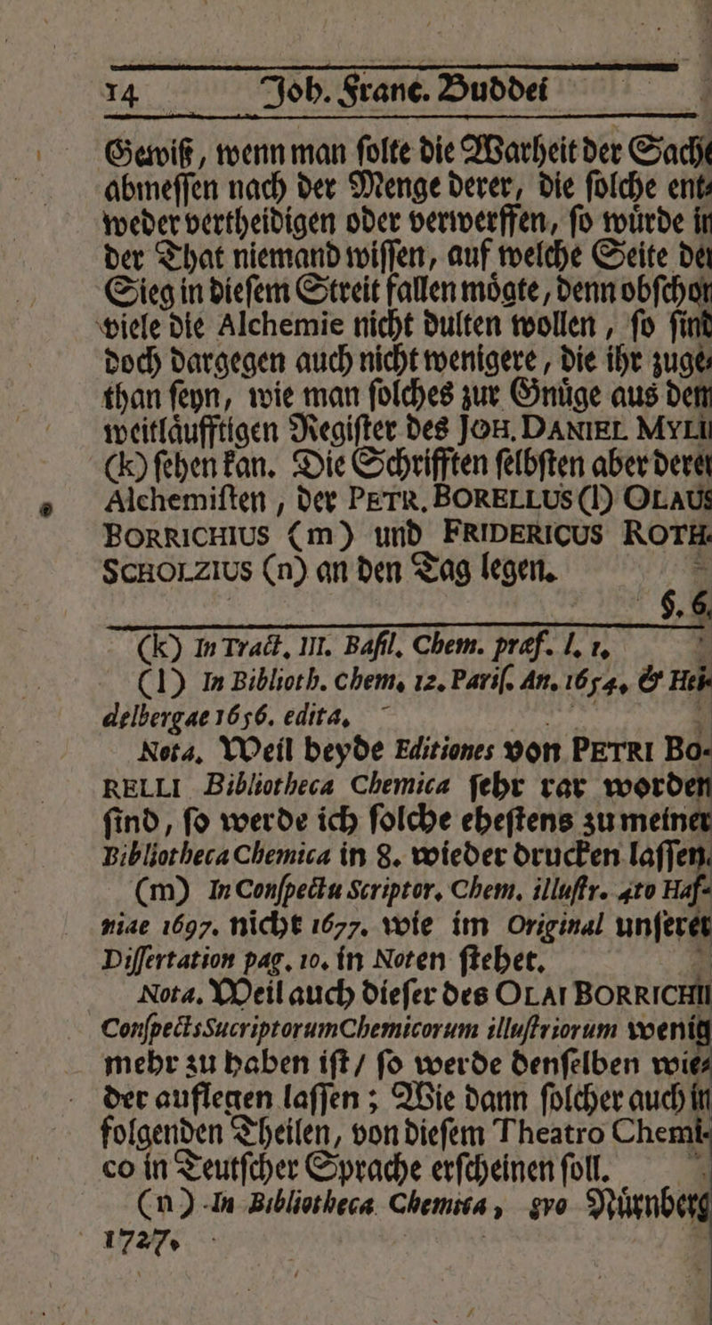 Gewiß, wenn man ſolte die Warheit der Sache abmeſſen nach der Menge derer, die ſolche ent⸗ weder vertheidigen oder verwerffen, ſo wuͤrde in der That niemand wiſſen, auf welche Seite dat Sieg in dieſem Streit fallen moͤgte, denn obſchor viele die Alchemie nicht dulten wollen, ſo ſind doch dargegen auch nicht wenigere, die ihr zuge than ſeyn, wie man ſolches zur Gnuͤge aus dem weitlaͤufftigen Regiſter des Jon. DANIEL. MyII () ſehen kan. Die Schrifften ſelbſten aber dere! Alchemiſten, der PETR. BORELLUS () OL AU. BORRICHIUS (m) und FRIDERICUS ROTH: SCHOLZIUS (n) an den Tag legen. &amp; “a (Y In Track. III. Bafıl, Chem. præf. I, 1. 5 (1) In Biblioth. chem, 12. Pariſ. An. 1654, &amp; Hei. delbergae 1656. edita. n 4 Nota. Weil beyde Editiones von PETRI Bo- RELLI Bibliotheca Chemica ſehr rar worden ſind, ſo werde ich ſolche eheſtens zu meiner Bibliotheca Chemica in 8. wieder drucken laſſen. (m) InConfpeäu Scriptor. Chem. illuſtr. 4t0 Haf- niae 1697. nicht 1677. wie im Original unſeret Difertation pag. 10. in Noten ſtehet. 4 Nota. Meil auch dieſer des OL Al BORRICHI ConſpectsgucriptorumChemicorum illuſtriorum wenig mehr zu haben iſt / ſo werde denſelben wie⸗ der auflegen laſſen; Wie dann ſolcher auch in folgenden Theilen, von dieſem Theatro Chem co in Teutſcher Sprache erfcheinen ſoll. | (n) -In Bibliotheca Chemma, gro Nuͤrnbet 17 % | | N -