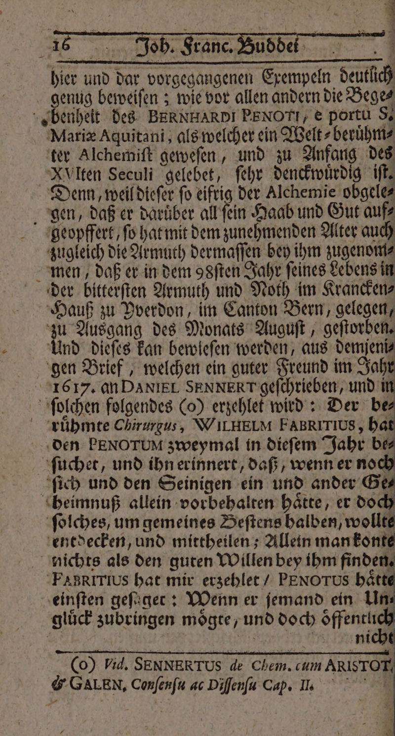 hier und dar vorgegangenen Exempeln deutlich genug beweiſen; wie vor allen andern die Bege⸗ „benheit des BERNHARDI PEN OTL, e portu S. Mariæ Aquitani, als welcher ein Welt⸗beruͤhm⸗ ter Alchemiſt geweſen, und zu Anfang des XVlten Seculi gelebet, ſehr denckwuͤrdig iſt. Denn, weil dieſer ſo eifrig der Alchemie obgele⸗ gen, daß er Darüber all ſein Haab und Gut auf⸗ geopfferk, ſo hat mit dem zunehmenden Alter auch zugleich die Armuth dermaſſen bey ihm zugenom⸗ men, daß er in dem 98ſten Jahr feines Lebens in der bitterſten Armuth und Noth im Krancken⸗ Hauß zu Pverdon, im Canton Bern, gelegen, zu Ausgang des Monats Auguſt, geſtorben. Und dieſes kan bewleſen werden, aus demjeniz gen Brief, welchen ein guter Freund im Jahr 1617. an DANIEL SENNERT'gefchrieben, und in ſolchen folgendes (o) erzehlet wird: Der be ruͤhmte Chirurgus, WILHELM FABRITIUS, hat den PENOTUM zweymal in dieſem Jahr bes ſuchet, und ihn erinnert, daß, wenn er noch ſich und den Seinigen ein und ander Ge⸗ heimnuß allein vorbehalten haͤtte, er doch ſolches, um gemeines Beſtens halben, wollte entdecken, und mittheilen; Allein man konte nichts als den guten Willen bey ihm finden. FABRITIUS hat mir erzehlet / PENO ros hätt einſten geſuger: Wenn er ſemand ein Un glück zubringen moͤgte, und doch oͤffentli (0) Vid. SENNERTUS de Chem. cum ARIS TOT G GALEN. Conſenſu ac Diſſenſu Cap. Il.
