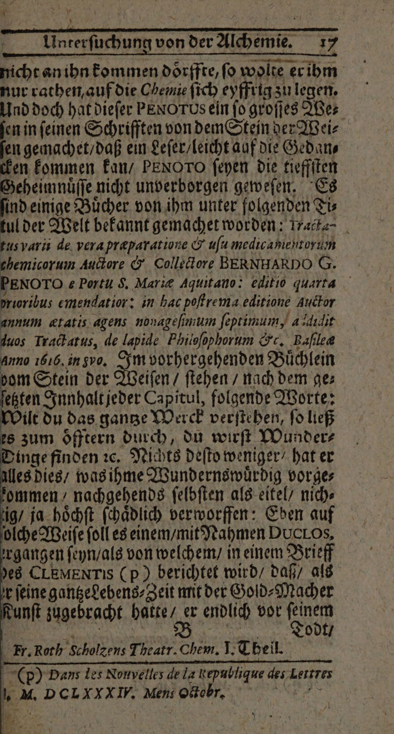 Unterſuchung von der Alchemie. 17 nicht an ihn kommen doͤrffte, ſo wolte er ihm nur rathen auf die Chemie ſich eyffrig zu legen. Und doch hat dieſer PENOTUS ein fo groſſes We⸗ fen in feinen Schrifften von dem Stein der Wei⸗ ſen gemachet / daß ein Leſer / leicht auf die Gedan⸗ cken kommen kan / PEN Oro ſeyen die tieffſten Beheimnuͤſſe nicht unverborgen geweſen. Es ind einige Buͤcher von ihm unter folgenden Ti⸗ tul der Welt bekannt gemachet worden: - tusvarii de vera præparatione & uſu medicamehtorun themicorum Auctore & Collectore BERNHARDO G. PENOTO e Portu S. Mariæ aquitano: editio quarta proribus emendatior: in hac poffrema.editione guctor annum ætatis agens nonageſimum ſeptimum, à didit iuos Tractatus, de lapide FPhiioſophorum &c, Baſilea anno 1616, in vo. Im vorhergehenden Büchlein dom Stein der Weiſen / ſtehen / nach dem ge⸗ ſetzten Innhalt jeder Capitul, folgende Worte: Wilt du das gantze Werck verſtehen, ſo ließ es zum oͤfftern durch, du wirft Wunder⸗ inge finden ꝛc. Nichts deſto weniger / hat er Alles dies / was ihme Wundernswuͤrdig vorge⸗ zommen nachgehends ſelbſten als eitel / nich⸗ ig / ja hoͤchſt ſchaͤdlich verworffen: Eben auf olche Weiſe ſoll es einem / mit Nahmen Ducl Os, rgangen ſeyn / als von welchem / in einem Brieff des CLEMENTIS (p) berichtet wird / daß / als r ſeine gantzedebens⸗Zeit mit der Gold⸗Macher nft zugebracht hatte / er endlich vor feinem 8 3 Todt / kx. Roth Scholzens Theatr. Chem. I. Theil. 6 (p) Dans les Nouvelles de la Rępublique des lettres „ M. DCLXXXIW. Mens Oodtebrt. . i . „| N 1 De „
