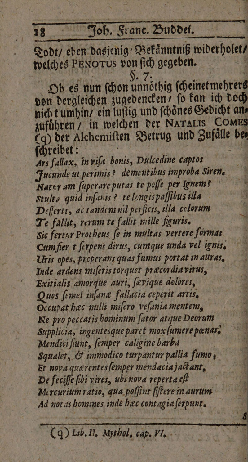 Todt / eben dasjenig; Bekaͤnntniß widerholet / welches PENOTUS von ſich gegeben. Wee $, 7. 5 j k Ob es nun ſchon unnöthig ſcheinet mehrers pon dergleichen zugedencken / fo kan ich doch nich t umhin / ein luſtig und ſchoͤnes Gedicht an⸗ zuführen / in welchen der Nararıs COMES Cq) der Alchemiſten Betrug und Zufaͤlle be⸗ ſchreibet: | e —— 8 Ars fallax, in viſi bonis, Dulcedine captos Fucunde ut perimis? dementibus improba viren. Natur am ſuperare putas te poffe per nem Seults quid infanis ? te longis paſſibus ilis Deſſerit, ac tandem nil per ſicis, illa colorum Te fallit, rerum te fallıt mille fguris. Sic fertur Prot heus fe in mültas vertere formas cum ſier t ſerpens dirus, cumque unda vel ignis. UVris opes, preperans quas fumus portat in alas. Inde ardens miſeris torquet præcordia virus, | Exitialis amorgue auri, [evique dolores, Quas ſemel inſanæ fallacia ceperit artis. Occupat hæc nulli miſero vefaniamentem, Ne pro peccatis hominum ſator atque Deorum Supplicia, ingentesque paret mox ſumere pænas. Mendicifiunt, ſemper caligine barba Sgualet, &amp; immodico turpantur pallia fumo: 5 Er nova quærentes ſemptr merdaciajatant, De feciſſe bi vires, ubi nova reperta eſt N Mercurium ratio, qua poſſint ſſtere in aurum Ad not as homines inde hæc contag ia ſerpunt. (d) Lib. Il. Msbal, cap. Vl.