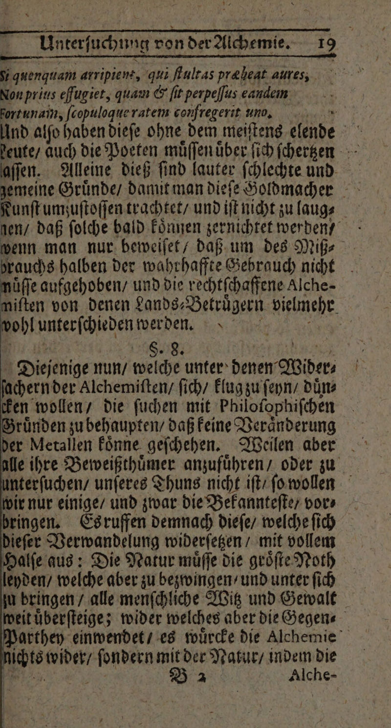 S; quengttam arripiene, qui ftultas præ beat aures, Non yrius eſſugiet, quam &amp; fit perpeſſus eaudem Fortunain, ſcopuloque ratem corfregerit uno. | Und alfo haben dieſe ohne dem meiſtens elende Be deute / auch die Poeten muͤſſen über ſich ſchertzen aſſen. Alleine dieß find lauter ſchlechte und Nunſt umzuſtoſſen trachtet / und iſt nicht zu laug⸗ len / daß ſolche bald koͤnnen zernichtet werden wenn man nur beweiſet / daß um des Miß⸗ nuͤſſe aufgehoben / und die rechtſchaffene Alche- miften von denen Sands; Betruͤgern vielmehr olimerſchiegen werden. 5 8. 8. Diejenige nun / welche unter denen Wider chern der Alchemiſten / ſich / klug zu ſeyn / duͤn⸗ cken wollen / die ſuchen mit Philofophifchen Bruͤnden zu behaupten / daß keine Veränderung alle ihre Beweißthuͤmer anzufuͤhren / oder zu unterſuchen / unſeres Thuns nicht iſt ſo wollen ir nur einige / und zwar die Bekannteſte / vor» bringen. Esruffen demnach dieſe / welche ſich dieſer Verwandelung widerſetzen / mit vollem Halſe aus: Die Natur muͤſſe die groͤſte Noth leyden / welche aber zu bezwingen / und unter fich ju bringen / alle menſchliche Witz und Gewalt weit uͤberſteige; wider welches aber die Gegen⸗ Parthey einwendet / es wuͤrcke die Alchemie 355 wider / l mit der Natur / indem die B 2 Auer