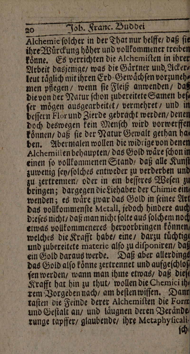 \ \ 20 N Jo 5. Franc. Buddei | Alchemie ſolcher in der That nur helffe / daß fie ihre Wuͤrckung hoͤher und vollkommener treiben koͤnne. Es verrichten die Alchemiſten in ihrer Arbeit dasjenige / was die Gaͤrtner und, Acker⸗ leut täglich mit ihren Erd⸗Gewaͤchſen vorzuneh⸗ men pflegen / wenn ſie Fleiß anwenden / da die von der Natur ſchon zubereitete Samen beſ—⸗ ſer moͤgen ausgearbeitet / vermehret / und in beſſern Flor und Zierde gebracht werden / denen doch deswegen kein Menſch wird vorwerffen koͤnnen / daß fie der Natur Gewalt gethan has ben. Aber malen wollen die widrige von denen Alchemiſlen behaupten / das Gold wäre ſchon in einen fo vollkommenen Stand / daß alle Kun zuwenig ſen / ſolches entweder zu verderben un zu zertrennen / oder in ein beſſeres Weſen zu bringen; dargegen die Liehaber der Chimie ein, € } wenden; es wäre zwar das Gold in feiner Ar das Gold alſo koͤnne zertrennet und aufgeſchlo fen werden / wann man ihme etwas / daß dieſt Krafft hat hin zu thut / wollen die Chemici ih rem Vorgeden nach / am beſten wiſſen. Dann taſten die Feinde derer Alchemiſten die Form und Geſtalt an / und laͤugnen deren Veraͤnde runge tapffer / glaubende / ihre erer WE, [0]