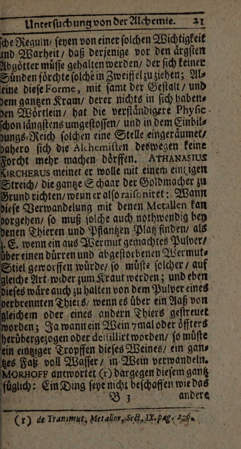 ſche Regunn / ſeyen von einer folchen Wichtigkeit und Warheit / daß derjenige vor den aͤrgſten Abgoͤtter müffe gehalten werden / der ſich keiner Sünden foͤrchte ſolche in Zweiffel zu ziehen; Als eine dieſe Forme, mit ſamt der Geſtalt / und em gantzen Kram / derer nichts in ſich haben⸗ en Woͤrtlein / hat die verſtaͤndigere Phyſic on laͤngſtens umgeſtoſſen / und in dem Einbil⸗ ungs⸗Reich ſolchen eine Stelle eingeraͤumet / ahero ſich die Alchemiſten deswegen keine orcht mehr machen dörffen. ATHANASIUS IRCHERUS meinet er wolle mit einem eint igen treich / die gantze Schaar der Goldmacher zu rund richten / wenn er alſo raiſo niret: Wann ieſe Verwandelung mit denen Metallen kan borgehen / ſo muß ſolche auch nothwendig bey denen Thieren und Pflantzen Platz finden, als E. wenn ein aus Wermut gemachtes Pulver / über einen duͤrren und abgeſtorbenen Wermut⸗ Stiel geworffen wuͤrde / ſo muͤſte ſolcher / auf gleiche Art / wider zum Kraut werden; und eben dieſes waͤre auch zu halten von dem Pulver eines verbrennten Thiers / wenn es über ein Aaß von gleichem oder eines andern Thiers geſtreuet worden; Ja wann ein Wein mal oder oͤffters heröbergezogen oder dellillirt worden / ſo muͤſte ein eingiger Tropffen dieſes Weines / ein gan⸗ tzes Faß voll Waſſer / in Wein verwandeln. IMORRHOFF antwortet Cr) dargegen dieſem gantz fuͤglich: Ein Ding ſeye 55 beſchaffen wie das 0 no | (r) de Transmut, Metallor, Sect. N. pag. Aab.