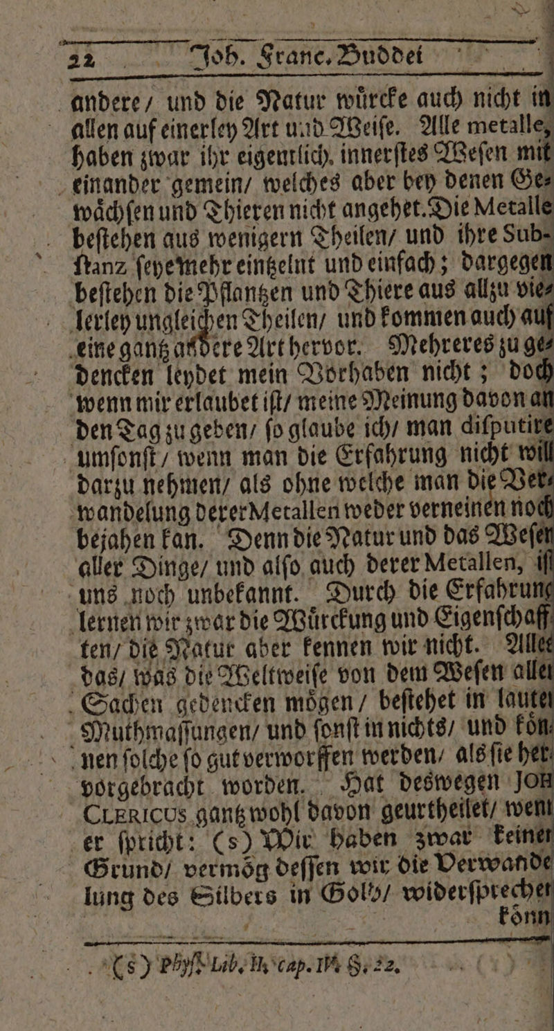 22 Joh. France. Budde: andere / und die Natur wuͤrcke auch nicht 1 allen auf einerley Art und Weiſe. Alle metalle, haben zwar ihr eigentlich innerſtes Weſen mit einander gemein / welches aber bey denen Ge⸗ waͤchſen und Thieren nicht angehet. Die Metalle beſtehen aus wenigern Theilen / und ihre Sub- ſtanz ſeye mehr eintzelnt und einfach; dargegen beſtehen die Pflantzen und Thiere aus allzu vie⸗ lerley ungleichen Theilen / und kommen auch auf eine gantz aßdere Art hervor. Mehreres zuge dencken leydet mein Vorhaben nicht; doch wenn mir erlaubet iſt / meine Meinung davon an den Tag zu geben / fo glaube ich / man dilputire umſonſt / wenn man die Erfahrung nicht w darzu nehmen / als ohne welche man die Ver wandelung derer Metallen weder verneinen not bejahen kan. Denn die Natur und das Weſen aller Dinge / und alſo auch derer Metallen, ı uns noch unbekannt. Durch die Erfahru lernen wir zwar die Wuͤrckung und Eigenſchaff ten / die Natur aber kennen wir nicht. Alles das / was die Weltweiſe von dem Weſen alle Sachen gedencken moͤgen / beſtehet in laute Muthmaſſungen / und ſonſt in nichts / und kon, nen ſolche fo gut verworffen werden / als ſie 0 vorgebracht worden. Hat deswegen Jo CLERICUS gantz wohl davon geurtheilet / wem er ſpricht: (s) Wir haben zwar keiner Grund / vermoͤg deſſen wir die Verwande lung des Silbers in Gols / eee | i 5 kon 7